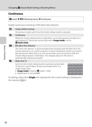 42
Changing A (Auto) Mode Settings (Shooting Menu)
MoreonShooting
Continuous
Enable continuous shooting or BSS (best shot selector).
At settings other than Single, the indicator for the current setting is displayed in
the monitor (A 6).
A (auto) M d (Shooting menu) M Continuous
U Single (default setting)
One picture is taken each time the shutter-release button is pressed.
V Continuous
While the shutter-release button is held down, up to three pictures are taken at a
rate of about 0.7 frames per second (fps) when Image mode is set to
R 4320×3240.
D BSS (Best Shot Selector)
The “best shot selector” is recommended when shooting with the flash off or the
camera zoomed in, or in other situations in which inadvertent motion can result in
blurred pictures. When BSS is on, the camera takes up to ten pictures while the
shutter-release button is held down. The sharpest picture in the series is
automatically selected and saved.
W Multi-shot 16
Each time the shutter-release button is pressed, camera takes
16 shots at a rate of about 30 fps and arranges them in a
single image shots.
• Image mode is fixed at L (2560 × 1920).
• Digital zoom is not available.
 