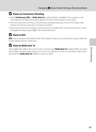 43
Changing A (Auto) Mode Settings (Shooting Menu)
MoreonShooting
B Notes on Continuous Shooting
• When Continuous, BSS, or Multi-shot 16 is selected, flash is disabled. Focus, exposure, and
white balance are fixed at the values determined with the first picture in each series.
• The frame rate with continuous shooting may vary depending upon the current image mode
setting, the memory card used, or shooting condition.
• There are functions with which this setting cannot be enabled. See “Camera Settings that Cannot
Be Applied Simultaneously” (A 51) for more information.
B Note on BSS
BSS may not produce the desired results if the subject moves or the composition changes while the
shutter-release button is held down.
B Note on Multi-shot 16
Smear (A 158) visible in the monitor when shooting with Multi-shot 16 enabled will be recorded
with images. Avoiding bright objects such as the sun, reflections of the sun, and electric lights when
shooting with Multi-shot 16 enabled is recommended.
 