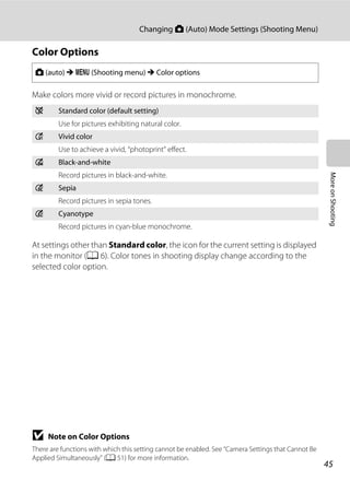 45
Changing A (Auto) Mode Settings (Shooting Menu)
MoreonShooting
Color Options
Make colors more vivid or record pictures in monochrome.
At settings other than Standard color, the icon for the current setting is displayed
in the monitor (A 6). Color tones in shooting display change according to the
selected color option.
B Note on Color Options
There are functions with which this setting cannot be enabled. See “Camera Settings that Cannot Be
Applied Simultaneously” (A 51) for more information.
A (auto) M d (Shooting menu) M Color options
n Standard color (default setting)
Use for pictures exhibiting natural color.
o Vivid color
Use to achieve a vivid, “photoprint” effect.
p Black-and-white
Record pictures in black-and-white.
q Sepia
Record pictures in sepia tones.
r Cyanotype
Record pictures in cyan-blue monochrome.
 