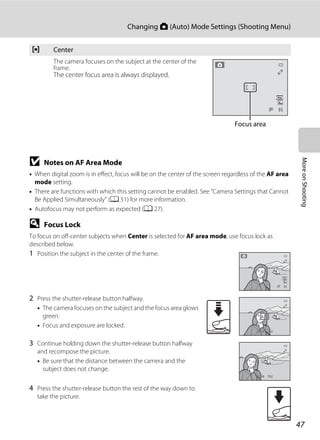 47
Changing A (Auto) Mode Settings (Shooting Menu)
MoreonShooting
B Notes on AF Area Mode
• When digital zoom is in effect, focus will be on the center of the screen regardless of the AF area
mode setting.
• There are functions with which this setting cannot be enabled. See “Camera Settings that Cannot
Be Applied Simultaneously” (A 51) for more information.
• Autofocus may not perform as expected (A 27).
D Focus Lock
To focus on off-center subjects when Center is selected for AF area mode, use focus lock as
described below.
1 Position the subject in the center of the frame.
2 Press the shutter-release button halfway.
• The camera focuses on the subject and the focus area glows
green.
• Focus and exposure are locked.
3 Continue holding down the shutter-release button halfway
and recompose the picture.
• Be sure that the distance between the camera and the
subject does not change.
4 Press the shutter-release button the rest of the way down to
take the picture.
y Center
The camera focuses on the subject at the center of the
frame.
The center focus area is always displayed.
99
Focus area
99
F3.2F3.21/2501/250
F3.2F3.21/2501/250
 