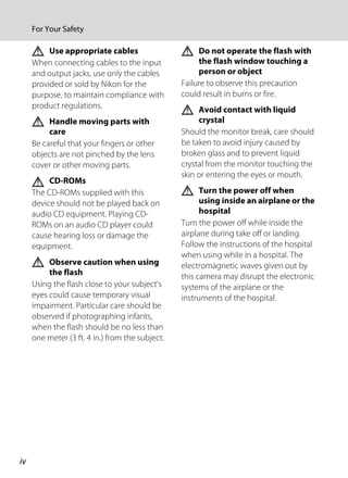 iv
For Your Safety
Use appropriate cables
When connecting cables to the input
and output jacks, use only the cables
provided or sold by Nikon for the
purpose, to maintain compliance with
product regulations.
Handle moving parts with
care
Be careful that your fingers or other
objects are not pinched by the lens
cover or other moving parts.
CD-ROMs
The CD-ROMs supplied with this
device should not be played back on
audio CD equipment. Playing CD-
ROMs on an audio CD player could
cause hearing loss or damage the
equipment.
Observe caution when using
the flash
Using the flash close to your subject’s
eyes could cause temporary visual
impairment. Particular care should be
observed if photographing infants,
when the flash should be no less than
one meter (3 ft. 4 in.) from the subject.
Do not operate the flash with
the flash window touching a
person or object
Failure to observe this precaution
could result in burns or fire.
Avoid contact with liquid
crystal
Should the monitor break, care should
be taken to avoid injury caused by
broken glass and to prevent liquid
crystal from the monitor touching the
skin or entering the eyes or mouth.
Turn the power off when
using inside an airplane or the
hospital
Turn the power off while inside the
airplane during take off or landing.
Follow the instructions of the hospital
when using while in a hospital. The
electromagnetic waves given out by
this camera may disrupt the electronic
systems of the airplane or the
instruments of the hospital.
 