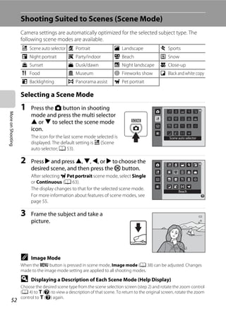 52
MoreonShooting
Shooting Suited to Scenes (Scene Mode)
Camera settings are automatically optimized for the selected subject type. The
following scene modes are available.
Selecting a Scene Mode
1 Press the A button in shooting
mode and press the multi selector
H or I to select the scene mode
icon.
The icon for the last scene mode selected is
displayed. The default setting is x (Scene
auto selector; A 53).
2 Press K and press H, I, J, or K to choose the
desired scene, and then press the k button.
After selecting O Pet portrait scene mode, select Single
or Continuous (A 63).
The display changes to that for the selected scene mode.
For more information about features of scene modes, see
page 55.
3 Frame the subject and take a
picture.
C Image Mode
When the d button is pressed in scene mode, Image mode (A 38) can be adjusted. Changes
made to the image mode setting are applied to all shooting modes.
D Displaying a Description of Each Scene Mode (Help Display)
Choose the desired scene type from the scene selection screen (step 2) and rotate the zoom control
(A 4) to g (j) to view a description of that scene. To return to the original screen, rotate the zoom
control to g (j) again.
x Scene auto selector b Portrait c Landscape d Sports
e Night portrait f Party/indoor Z Beach z Snow
h Sunset i Dusk/dawn j Night landscape k Close-up
u Food l Museum m Fireworks show n Black and white copy
o Backlighting p Panorama assist O Pet portrait
Scene auto selector
Beach
F3.2F3.21/2501/250
 