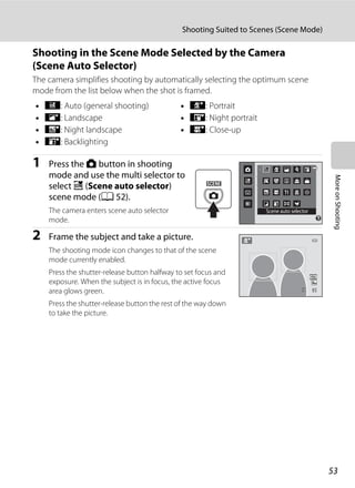 53
Shooting Suited to Scenes (Scene Mode)
MoreonShooting
Shooting in the Scene Mode Selected by the Camera
(Scene Auto Selector)
The camera simplifies shooting by automatically selecting the optimum scene
mode from the list below when the shot is framed.
1 Press the A button in shooting
mode and use the multi selector to
select x (Scene auto selector)
scene mode (A 52).
The camera enters scene auto selector
mode.
2 Frame the subject and take a picture.
The shooting mode icon changes to that of the scene
mode currently enabled.
Press the shutter-release button halfway to set focus and
exposure. When the subject is in focus, the active focus
area glows green.
Press the shutter-release button the rest of the way down
to take the picture.
• d: Auto (general shooting) • e: Portrait
• f: Landscape • h: Night portrait
• g: Night landscape • i: Close-up
• j: Backlighting
Scene auto selector
99
 