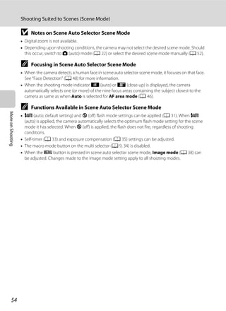 54
Shooting Suited to Scenes (Scene Mode)
MoreonShooting
B Notes on Scene Auto Selector Scene Mode
• Digital zoom is not available.
• Depending upon shooting conditions, the camera may not select the desired scene mode. Should
this occur, switch to A (auto) mode (A 22) or select the desired scene mode manually (A 52).
C Focusing in Scene Auto Selector Scene Mode
• When the camera detects a human face in scene auto selector scene mode, it focuses on that face.
See “Face Detection” (A 48) for more information.
• When the shooting mode indicator d (auto) or i (close-up) is displayed, the camera
automatically selects one (or more) of the nine focus areas containing the subject closest to the
camera as same as when Auto is selected for AF area mode (A 46).
C Functions Available in Scene Auto Selector Scene Mode
• U (auto; default setting) and W (off) flash mode settings can be applied (A 31). When U
(auto) is applied, the camera automatically selects the optimum flash mode setting for the scene
mode it has selected. When W (off) is applied, the flash does not fire, regardless of shooting
conditions.
• Self-timer (A 33) and exposure compensation (A 35) settings can be adjusted.
• The macro mode button on the multi selector (A 9, 34) is disabled.
• When the d button is pressed in scene auto selector scene mode, Image mode (A 38) can
be adjusted. Changes made to the image mode setting apply to all shooting modes.
 