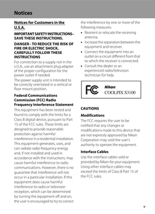 v
Notices
Notices for Customers in the
U.S.A.
IMPORTANTSAFETYINSTRUCTIONS–
SAVE THESE INSTRUCTIONS.
DANGER - TO REDUCE THE RISK OF
FIRE OR ELECTRIC SHOCK,
CAREFULLY FOLLOW THESE
INSTRUCTIONS
For connection to a supply not in the
U.S.A., use an attachment plug adapter
of the proper configuration for the
power outlet if needed.
The power supply unit is intended to
be correctly orientated in a vertical or
floor mount position.
Federal Communications
Commission (FCC) Radio
Frequency Interference Statement
This equipment has been tested and
found to comply with the limits for a
Class B digital device, pursuant to Part
15 of the FCC rules. These limits are
designed to provide reasonable
protection against harmful
interference in a residential installation.
This equipment generates, uses, and
can radiate radio frequency energy
and, if not installed and used in
accordance with the instructions, may
cause harmful interference to radio
communications. However, there is no
guarantee that interference will not
occur in a particular installation. If this
equipment does cause harmful
interference to radio or television
reception, which can be determined
by turning the equipment off and on,
the user is encouraged to try to correct
the interference by one or more of the
following measures:
• Reorient or relocate the receiving
antenna.
• Increase the separation between the
equipment and receiver.
• Connect the equipment into an
outlet on a circuit different from that
to which the receiver is connected.
• Consult the dealer or an
experienced radio/television
technician for help.
CAUTIONS
Modifications
The FCC requires the user to be
notified that any changes or
modifications made to this device that
are not expressly approved by Nikon
Corporation may void the user’s
authority to operate the equipment.
Interface Cables
Use the interface cables sold or
provided by Nikon for your equipment.
Using other interface cables may
exceed the limits of Class B Part 15 of
the FCC rules.
 