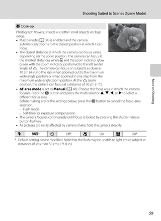 59
Shooting Suited to Scenes (Scene Mode)
MoreonShooting
* Default setting can be modified. Note that the flash may be unable to light entire subject at
distances of less than 50 cm (1 ft. 8 in.).
k Close-up
Photograph flowers, insects and other small objects at close
range.
• Macro mode (A 34) is enabled and the camera
automatically zooms to the closest position at which it can
focus.
• The closest distance at which the camera can focus varies
depending on the zoom position. The camera can focus at
the shortest distances when F and the zoom indicator glow
green with the zoom indicator positioned to the left (wider
angle) of K. The camera can focus on subjects as close as
10 cm (4 in.) to the lens when zoomed out to the maximum
wide-angle position or when zoomed in one step from the
maximum wide-angle zoom position. At the K zoom
position, the camera can focus at a distance of 30 cm (1 ft.).
• AF area mode is set to Manual (A 46). Choose the focus area in which the camera
focuses. Press the k button and press the multi selector H, I, J, or K to select a
different focus area.
Before making any of the settings below, press the k button to cancel the focus-area
selection.
- Flash mode
- Self-timer or exposure compensation
• The camera focuses continuously until focus is locked by pressing the shutter-release
button halfway.
• As pictures are easily affected by camera shake, hold the camera steadily.
m U* n Off* p On o 0.0*
 
