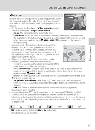 63
Shooting Suited to Scenes (Scene Mode)
MoreonShooting
1
OFF can be selected. Self-timer (10s or 2s) is disabled.
2
Default setting can be modified.
O Pet portrait
Use this mode for taking portraits of pets (dogs or cats). When
the camera detects the face of a dog or cat, it focuses on the
face and automatically releases the shutter (pet portrait auto
release).
• On the screen displayed when O Pet portrait is selected
for scene mode, select Single or Continuous.
- Single: The camera takes one picture at a time.
- Continuous: When the focus is acquired on the detected face, the camera releases
the shutter three times (continuous shooting speed rate: about 0.7 frames per second
when the image mode setting is R 4320×3240). F is displayed in the monitor
during shooting.
• A double border (focus area) is displayed around the
detected face, and it turns green when the focus is
acquired. Up to five faces can be detected. When the
camera detects more than one face, the double border is
displayed around the largest face, and single borders are
displayed around the others.
• When no pet faces are detected, the shutter can be
released by pressing the shutter-release button.
- The camera focuses on the subject at the center of the
frame when no pet faces are detected.
- When Continuous is selected, up to three pictures are taken at a rate of about 0.7
frames per second while the shutter-release button is held down (when the image
mode setting is R 4320×3240).
• To change the setting whether the camera release the shutter automatically or not, press
J (n) on the multi selector.
- Pet portrait auto release (default setting): The shutter is automatically released
when the focus is acquired on the detected face. d is displayed in the monitor during
shooting.
- OFF: The shutter is released only when the shutter-release button is pressed.
• Digital zoom is not available.
• AF-assist illuminator (A 146) does not light up. Shutter sound (A 147) is disabled.
• Factors such as the distance between the pet and the camera, the orientation or
brightness of the face, and the speed at which the pet is moving may prevent the camera
from detecting the faces of dogs or cats or may cause it to detect faces other than those
of dogs or cats.
m W n Y1
p Off2
o 0.02
F3.2F3.21/2501/250
 