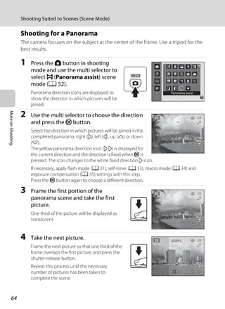 64
Shooting Suited to Scenes (Scene Mode)
MoreonShooting
Shooting for a Panorama
The camera focuses on the subject at the center of the frame. Use a tripod for the
best results.
1 Press the A button in shooting
mode and use the multi selector to
select p (Panorama assist) scene
mode (A 52).
Panorama direction icons are displayed to
show the direction in which pictures will be
joined.
2 Use the multi selector to choose the direction
and press the k button.
Select the direction in which pictures will be joined in the
completed panorama; right (I), left (J), up (K) or down
(L).
The yellow panorama direction icon (I I) is displayed for
the current direction and the direction is fixed when k is
pressed. The icon changes to the white fixed direction I icon.
If necessary, apply flash mode (A 31), self-timer (A 33), macro mode (A 34) and
exposure compensation (A 35) settings with this step.
Press the k button again to choose a different direction.
3 Frame the first portion of the
panorama scene and take the first
picture.
One third of the picture will be displayed as
translucent.
4 Take the next picture.
Frame the next picture so that one third of the
frame overlaps the first picture, and press the
shutter-release button.
Repeat this process until the necessary
number of pictures has been taken to
complete the scene.
Panorama assist
99
99
EndEndEnd 88
 