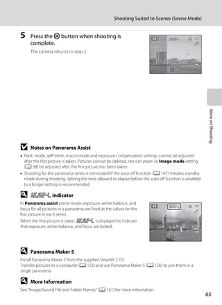 65
Shooting Suited to Scenes (Scene Mode)
MoreonShooting
5 Press the k button when shooting is
complete.
The camera returns to step 2.
B Notes on Panorama Assist
• Flash mode, self-timer, macro mode and exposure compensation settings cannot be adjusted
after the first picture is taken. Pictures cannot be deleted, nor can zoom or Image mode setting
(A 38) be adjusted after the first picture has been taken.
• Shooting for the panorama series is terminated if the auto off function (A 147) initiates standby
mode during shooting. Setting the time allowed to elapse before the auto off function is enabled
to a longer setting is recommended.
D R Indicator
In Panorama assist scene mode, exposure, white balance, and
focus for all pictures in a panorama are fixed at the values for the
first picture in each series.
When the first picture is taken, R is displayed to indicate
that exposure, white balance, and focus are locked.
D Panorama Maker 5
Install Panorama Maker 5 from the supplied ViewNX 2 CD.
Transfer pictures to a computer (A 122) and use Panorama Maker 5 (A 126) to join them in a
single panorama.
D More Information
See “Image/Sound File and Folder Names” (A 161) for more information.
EndEndEnd 66
88EndEndEnd
 
