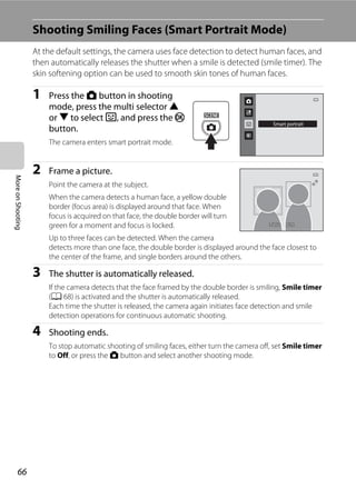 66
MoreonShooting
Shooting Smiling Faces (Smart Portrait Mode)
At the default settings, the camera uses face detection to detect human faces, and
then automatically releases the shutter when a smile is detected (smile timer). The
skin softening option can be used to smooth skin tones of human faces.
1 Press the A button in shooting
mode, press the multi selector H
or I to select F, and press the k
button.
The camera enters smart portrait mode.
2 Frame a picture.
Point the camera at the subject.
When the camera detects a human face, a yellow double
border (focus area) is displayed around that face. When
focus is acquired on that face, the double border will turn
green for a moment and focus is locked.
Up to three faces can be detected. When the camera
detects more than one face, the double border is displayed around the face closest to
the center of the frame, and single borders around the others.
3 The shutter is automatically released.
If the camera detects that the face framed by the double border is smiling, Smile timer
(A 68) is activated and the shutter is automatically released.
Each time the shutter is released, the camera again initiates face detection and smile
detection operations for continuous automatic shooting.
4 Shooting ends.
To stop automatic shooting of smiling faces, either turn the camera off, set Smile timer
to Off, or press the A button and select another shooting mode.
Smart portrait
F3.2F3.21/2501/250
 