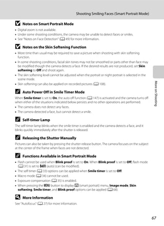 67
Shooting Smiling Faces (Smart Portrait Mode)
MoreonShooting
B Notes on Smart Portrait Mode
• Digital zoom is not available.
• Under some shooting conditions, the camera may be unable to detect faces or smiles.
• See “Notes on Face Detection” (A 49) for more information.
B Notes on the Skin Softening Function
• More time than usual may be required to save a picture when shooting with skin softening
function.
• In some shooting conditions, facial skin tones may not be smoothed or parts other than face may
be modified though the camera detects a face. If the desired results are not produced, set Skin
softening to Off and shoot again.
• The skin softening level cannot be adjusted when the portrait or night portrait is selected in the
scene mode.
• Skin softening can also be applied on recorded pictures (A 108).
C Auto Power Off in Smile Timer Mode
When Smile timer is set to On, the auto off function (A 147) is activated and the camera turns off
when either of the situations indicated below persists and no other operations are performed.
• The camera does not detect any faces.
• The camera detected a face, but cannot detect a smile.
C Self-timer Lamp
The self-timer lamp blinks when the smile timer is enabled and the camera detects a face, and it
blinks quickly immediately after the shutter is released.
C Releasing the Shutter Manually
Pictures can also be taken by pressing the shutter-release button. The camera focuses on the subject
at the center of the frame when faces are not detected.
C Functions Available in Smart Portrait Mode
• Flash cannot be used when Blink proof is set to On. When Blink proof is set to Off, flash mode
(A 31) is set to U (auto) (can be modified).
• The self timer (A 33) options can be applied when Smile timer is set to Off.
• Macro mode (A 34) cannot be used.
• Exposure compensation (A 35) is enabled.
• When pressing the d button to display F (smart portrait) menu, Image mode, Skin
softening, Smile timer, and Blink proof options can be applied (A 68).
D More Information
See “Autofocus” (A 27) for more information.
 