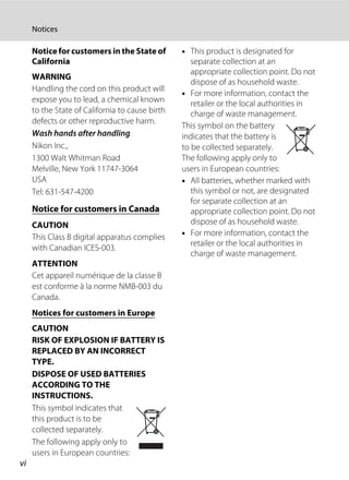 vi
Notices
Notice for customers in the State of
California
WARNING
Handling the cord on this product will
expose you to lead, a chemical known
to the State of California to cause birth
defects or other reproductive harm.
Wash hands after handling.
Nikon Inc.,
1300 Walt Whitman Road
Melville, New York 11747-3064
USA
Tel: 631-547-4200
Notice for customers in Canada
CAUTION
This Class B digital apparatus complies
with Canadian ICES-003.
ATTENTION
Cet appareil numérique de la classe B
est conforme à la norme NMB-003 du
Canada.
Notices for customers in Europe
CAUTION
RISK OF EXPLOSION IF BATTERY IS
REPLACED BY AN INCORRECT
TYPE.
DISPOSE OF USED BATTERIES
ACCORDING TO THE
INSTRUCTIONS.
This symbol indicates that
this product is to be
collected separately.
The following apply only to
users in European countries:
• This product is designated for
separate collection at an
appropriate collection point. Do not
dispose of as household waste.
• For more information, contact the
retailer or the local authorities in
charge of waste management.
This symbol on the battery
indicates that the battery is
to be collected separately.
The following apply only to
users in European countries:
• All batteries, whether marked with
this symbol or not, are designated
for separate collection at an
appropriate collection point. Do not
dispose of as household waste.
• For more information, contact the
retailer or the local authorities in
charge of waste management.
 