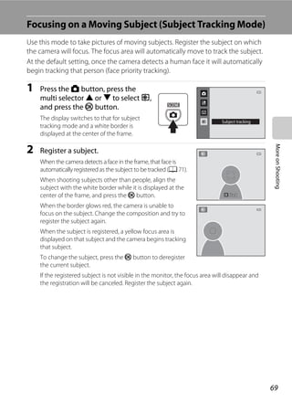 69
MoreonShooting
Focusing on a Moving Subject (Subject Tracking Mode)
Use this mode to take pictures of moving subjects. Register the subject on which
the camera will focus. The focus area will automatically move to track the subject.
At the default setting, once the camera detects a human face it will automatically
begin tracking that person (face priority tracking).
1 Press the A button, press the
multi selector H or I to select s,
and press the k button.
The display switches to that for subject
tracking mode and a white border is
displayed at the center of the frame.
2 Register a subject.
When the camera detects a face in the frame, that face is
automatically registered as the subject to be tracked (A 71).
When shooting subjects other than people, align the
subject with the white border while it is displayed at the
center of the frame, and press the k button.
When the border glows red, the camera is unable to
focus on the subject. Change the composition and try to
register the subject again.
When the subject is registered, a yellow focus area is
displayed on that subject and the camera begins tracking
that subject.
To change the subject, press the k button to deregister
the current subject.
If the registered subject is not visible in the monitor, the focus area will disappear and
the registration will be canceled. Register the subject again.
Subject tracking
StartStartStart
 