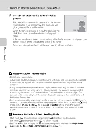 70
Focusing on a Moving Subject (Subject Tracking Mode)
MoreonShooting
3 Press the shutter-release button to take a
picture.
The camera focuses on the focus area when the shutter-
release button is pressed halfway. The focus area will
glow green and focus will be locked.
When the camera is unable to focus, the focus area will
blink. Press the shutter-release button halfway again to
focus.
If the shutter-release button is pressed halfway while the focus area is not displayed, the
camera focuses on the subject at the center of the frame.
Press the shutter-release button all the way down to release the shutter.
B Notes on Subject Tracking Mode
• Digital zoom is not available.
• Adjust zoom position, exposure, menu settings, and flash mode prior to registering the subject. If
these settings are adjusted after the subject has been registered, subject registration will be
canceled.
• It may be impossible to register the desired subject, or the camera may be unable to track the
registered subject or may begin tracking a different subject, if the subject is moving rapidly, if
there is a significant amount of camera shake, or if the camera detects a similar subject. The
camera’s ability to accurately track the registered subject is also dependent upon the size and
brightness of the subject.
• In some rare cases, subjects with which autofocus may not perform as expected (A 27) may be
out of focus despite the fact that the focus area glows green. Should this occur, switch to A (auto)
mode and set AF area mode (A 46) to Manual or Center, refocus on another subject
positioned at the same distance from the camera as the intended subject, and use focus lock
(A 47).
C Functions Available in Subject Tracking Mode
• Flash mode (A 31) and exposure compensation (A 35) settings can be adjusted.
• Self-timer (A 33) and macro mode (A 34) cannot be used.
• Press the d button to display the s (subject tracking) menu and make the Image mode,
Autofocus mode, and Face priority tracking settings (A 71).
F3.2F3.21/2501/250
 