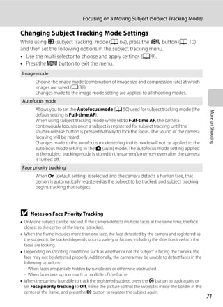 71
Focusing on a Moving Subject (Subject Tracking Mode)
MoreonShooting
Changing Subject Tracking Mode Settings
While using s (subject tracking) mode (A 69), press the d button (A 10)
and then set the following options in the subject tracking menu.
• Use the multi selector to choose and apply settings (A 9).
• Press the d button to exit the menu.
B Notes on Face Priority Tracking
• Only one subject can be tracked. If the camera detects multiple faces at the same time, the face
closest to the center of the frame is tracked.
• When the frame includes more than one face, the face detected by the camera and registered as
the subject to be tracked depends upon a variety of factors, including the direction in which the
faces are looking.
• Depending on shooting conditions, such as whether or not the subject is facing the camera, the
face may not be detected properly. Additionally, the camera may be unable to detect faces in the
following situations:
- When faces are partially hidden by sunglasses or otherwise obstructed
- When faces take up too much or too little of the frame
• When the camera is unable to track the registered subject, press the k button to track again, or
set Face priority tracking to Off, frame the picture so that the subject is inside the border in the
center of the frame, and press the k button to register the subject again.
Image mode
Choose the image mode (combination of image size and compression rate) at which
images are saved (A 38).
Changes made to the image mode setting are applied to all shooting modes.
Autofocus mode
Allows you to set the Autofocus mode (A 50) used for subject tracking mode (the
default setting is Full-time AF).
When using subject tracking mode while set to Full-time AF, the camera
continuously focuses once a subject is registered for subject tracking until the
shutter-release button is pressed halfway to lock the focus. The sound of the camera
focusing will be heard.
Changes made to the autofocus mode setting in this mode will not be applied to the
autofocus mode setting in the A (auto) mode. The autofocus mode setting applied
in the subject tracking mode is stored in the camera’s memory even after the camera
is turned off.
Face priority tracking
When On (default setting) is selected and the camera detects a human face, that
person is automatically registered as the subject to be tracked, and subject tracking
begins tracking that subject.
 