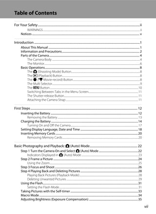 vii
Table of Contents
For Your Safety......................................................................................................................................ii
WARNINGS..................................................................................................................................................................ii
Notices....................................................................................................................................................... v
Introduction ...........................................................................................................................................1
About This Manual ................................................................................................................................ 1
Information and Precautions............................................................................................................. 2
Parts of the Camera............................................................................................................................... 4
The Camera Body ...................................................................................................................................................4
The Monitor................................................................................................................................................................6
Basic Operations..................................................................................................................................... 8
The A (Shooting Mode) Button...................................................................................................................8
The c (Playback) Button..................................................................................................................................8
The b (e Movie-record) Button................................................................................................................8
The Multi Selector...................................................................................................................................................9
The d Button....................................................................................................................................................10
Switching Between Tabs in the Menu Screen...................................................................................11
The Shutter-release Button............................................................................................................................11
Attaching the Camera Strap.........................................................................................................................11
First Steps............................................................................................................................................. 12
Inserting the Battery ...........................................................................................................................12
Removing the Battery.......................................................................................................................................13
Charging the Battery ..........................................................................................................................14
Turning On and Off the Camera.................................................................................................................17
Setting Display Language, Date and Time .................................................................................18
Inserting Memory Cards....................................................................................................................20
Removing Memory Cards...............................................................................................................................20
Basic Photography and Playback: A (Auto) Mode............................................................... 22
Step 1 Turn the Camera On and Select A (Auto) Mode .......................................................22
Indicators Displayed in A (Auto) Mode...............................................................................................23
Step 2 Frame a Picture .......................................................................................................................24
Using the Zoom....................................................................................................................................................25
Step 3 Focus and Shoot.....................................................................................................................26
Step 4 Playing Back and Deleting Pictures.................................................................................28
Playing Back Pictures (Playback Mode)..................................................................................................28
Deleting Unwanted Pictures........................................................................................................................29
Using the Flash......................................................................................................................................31
Setting the Flash Mode....................................................................................................................................31
Taking Pictures with the Self-timer ...............................................................................................33
Macro Mode...........................................................................................................................................34
Adjusting Brightness (Exposure Compensation) .....................................................................35
 
