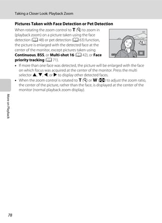 78
Taking a Closer Look: Playback Zoom
MoreonPlayback
Pictures Taken with Face Detection or Pet Detection
When rotating the zoom control to g (i) to zoom in
(playback zoom) on a picture taken using the face
detection (A 48) or pet detection (A 63) function,
the picture is enlarged with the detected face at the
center of the monitor, except pictures taken using
Continuous, BSS, or Multi-shot 16 (A 42), or Face
priority tracking (A 71).
• If more than one face was detected, the picture will be enlarged with the face
on which focus was acquired at the center of the monitor. Press the multi
selector H, I, J, or K to display other detected faces.
• When the zoom control is rotated to g (i) or f (h) to adjust the zoom ratio,
the center of the picture, rather than the face, is displayed at the center of the
monitor (normal playback zoom display).
 