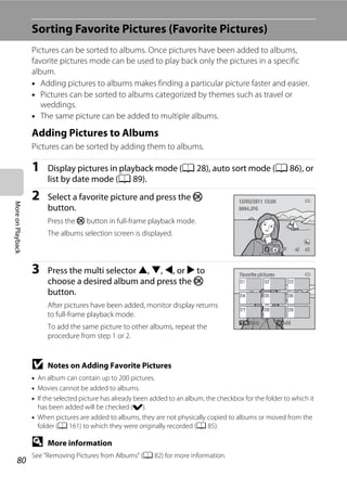 80
MoreonPlayback
Sorting Favorite Pictures (Favorite Pictures)
Pictures can be sorted to albums. Once pictures have been added to albums,
favorite pictures mode can be used to play back only the pictures in a specific
album.
• Adding pictures to albums makes finding a particular picture faster and easier.
• Pictures can be sorted to albums categorized by themes such as travel or
weddings.
• The same picture can be added to multiple albums.
Adding Pictures to Albums
Pictures can be sorted by adding them to albums.
1 Display pictures in playback mode (A 28), auto sort mode (A 86), or
list by date mode (A 89).
2 Select a favorite picture and press the k
button.
Press the k button in full-frame playback mode.
The albums selection screen is displayed.
3 Press the multi selector H, I, J, or K to
choose a desired album and press the k
button.
After pictures have been added, monitor display returns
to full-frame playback mode.
To add the same picture to other albums, repeat the
procedure from step 1 or 2.
B Notes on Adding Favorite Pictures
• An album can contain up to 200 pictures.
• Movies cannot be added to albums.
• If the selected picture has already been added to an album, the checkbox for the folder to which it
has been added will be checked (w).
• When pictures are added to albums, they are not physically copied to albums or moved from the
folder (A 161) to which they were originally recorded (A 85).
D More information
See ”Removing Pictures from Albums” (A 82) for more information.
4/ 44/ 4
15/05/2011 15:3015/05/2011 15:30
0004.JPG0004.JPG
Favorite picturesFavorite pictures
BackBack AddAdd
 
