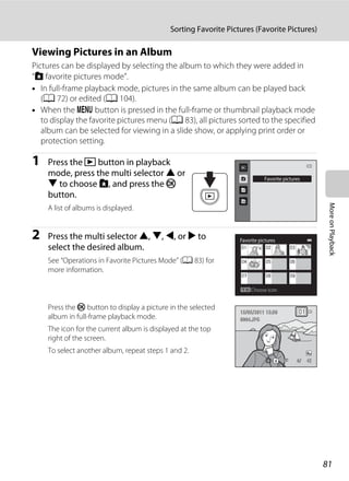 81
Sorting Favorite Pictures (Favorite Pictures)
MoreonPlayback
Viewing Pictures in an Album
Pictures can be displayed by selecting the album to which they were added in
“h favorite pictures mode”.
• In full-frame playback mode, pictures in the same album can be played back
(A 72) or edited (A 104).
• When the d button is pressed in the full-frame or thumbnail playback mode
to display the favorite pictures menu (A 83), all pictures sorted to the specified
album can be selected for viewing in a slide show, or applying print order or
protection setting.
1 Press the c button in playback
mode, press the multi selector H or
I to choose h, and press the k
button.
A list of albums is displayed.
2 Press the multi selector H, I, J, or K to
select the desired album.
See “Operations in Favorite Pictures Mode” (A 83) for
more information.
Press the k button to display a picture in the selected
album in full-frame playback mode.
The icon for the current album is displayed at the top
right of the screen.
To select another album, repeat steps 1 and 2.
Favorite pictures
Favorite pictures
Choose icon
4/ 44/ 4
15/05/2011 15:3015/05/2011 15:30
0004.JPG0004.JPG
 
