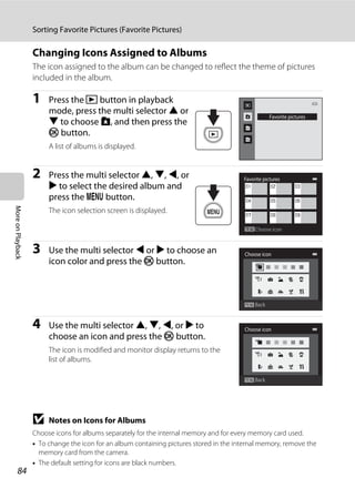 84
Sorting Favorite Pictures (Favorite Pictures)
MoreonPlayback
Changing Icons Assigned to Albums
The icon assigned to the album can be changed to reflect the theme of pictures
included in the album.
1 Press the c button in playback
mode, press the multi selector H or
I to choose h, and then press the
k button.
A list of albums is displayed.
2 Press the multi selector H, I, J, or
K to select the desired album and
press the d button.
The icon selection screen is displayed.
3 Use the multi selector J or K to choose an
icon color and press the k button.
4 Use the multi selector H, I, J, or K to
choose an icon and press the k button.
The icon is modified and monitor display returns to the
list of albums.
B Notes on Icons for Albums
Choose icons for albums separately for the internal memory and for every memory card used.
• To change the icon for an album containing pictures stored in the internal memory, remove the
memory card from the camera.
• The default setting for icons are black numbers.
Favorite pictures
Favorite pictures
Choose icon
Back
Choose icon
Back
Choose icon
 