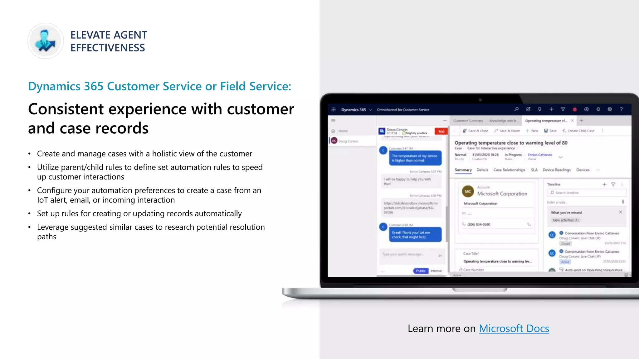 ELEVATE AGENT
EFFECTIVENESS
Dynamics 365 Customer Service or Field Service:
Consistent experience with customer
and case records
• Create and manage cases with a holistic view of the customer
• Utilize parent/child rules to define set automation rules to speed
up customer interactions
• Configure your automation preferences to create a case from an
IoT alert, email, or incoming interaction
• Set up rules for creating or updating records automatically
• Leverage suggested similar cases to research potential resolution
paths
Learn more on Microsoft Docs
 
