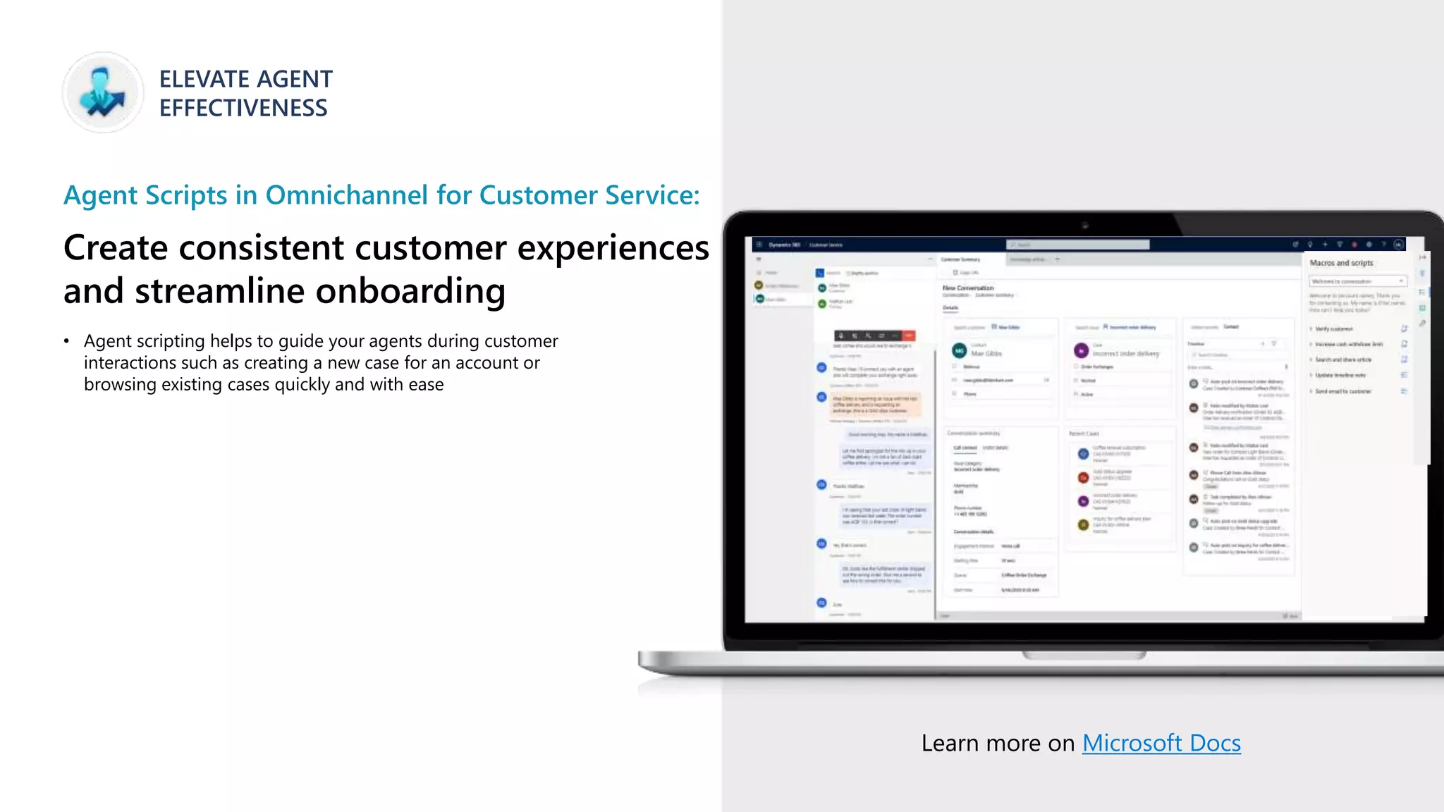 ELEVATE AGENT
EFFECTIVENESS
Agent Scripts in Omnichannel for Customer Service:
Create consistent customer experiences
and streamline onboarding
Learn more on Microsoft Docs
• Agent scripting helps to guide your agents during customer
interactions such as creating a new case for an account or
browsing existing cases quickly and with ease
 