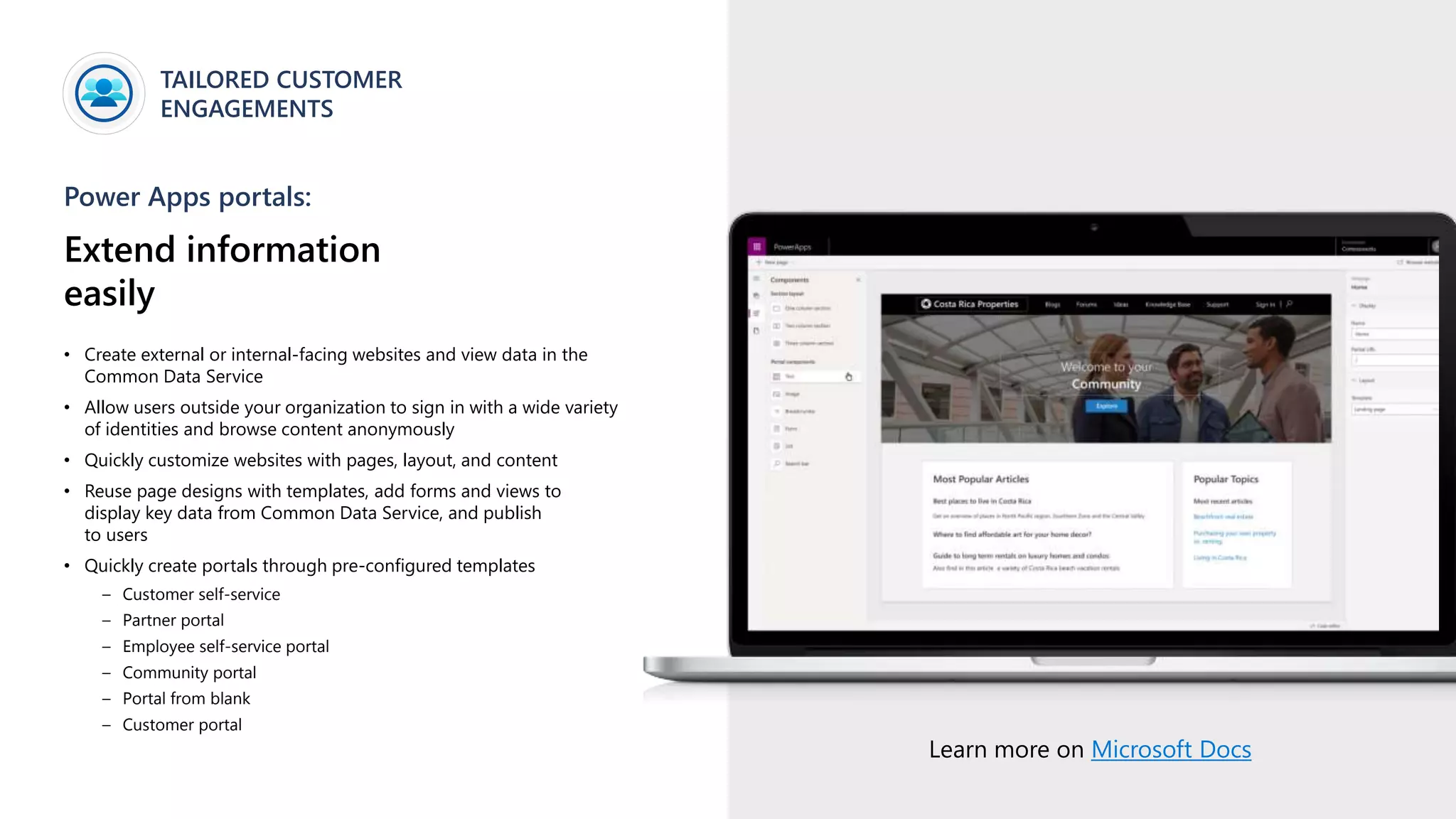 TAILORED CUSTOMER
ENGAGEMENTS
Power Apps portals:
Extend information
easily
• Create external or internal-facing websites and view data in the
Common Data Service
• Allow users outside your organization to sign in with a wide variety
of identities and browse content anonymously
• Quickly customize websites with pages, layout, and content
• Reuse page designs with templates, add forms and views to
display key data from Common Data Service, and publish
to users
• Quickly create portals through pre-configured templates
– Customer self-service
– Partner portal
– Employee self-service portal
– Community portal
– Portal from blank
– Customer portal
Learn more on Microsoft Docs
 