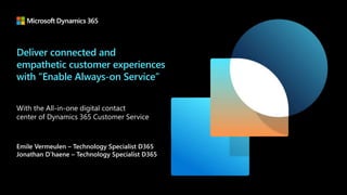 Deliver connected and
empathetic customer experiences
with “Enable Always-on Service”
With the All-in-one digital contact
center of Dynamics 365 Customer Service
Emile Vermeulen – Technology Specialist D365
Jonathan D’haene – Technology Specialist D365
 