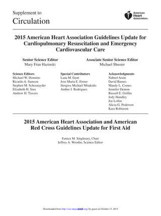 S313
Supplement to
Circulation
2015 American Heart Association Guidelines Update for
Cardiopulmonary Resuscitation and Emergency
Cardiovascular Care
	 Senior Science Editor	 Associate Senior Science Editor
	  Mary Fran Hazinski	     Michael Shuster
Science Editors
Michael W. Donnino
Ricardo A. Samson
Stephen M. Schexnayder
Elizabeth H. Sinz
Andrew H. Travers
Special Contributors
Lana M. Gent
Jose Maria E. Ferrer
Stergios Michael Mitakidis
Amber J. Rodriguez
Acknowledgments
Nabeel Arain
David Barnes
Mandy L. Cootes
Jennifer Denton
Russell E. Griffin
Jody Hundley
Joe Loftin
Alicia G. Pederson
Kara Robinson
2015 American Heart Association and American
Red Cross Guidelines Update for First Aid
Eunice M. Singletary, Chair
Jeffrey A. Woodin, Science Editor
American
Heart
Association®
by guest on October 15, 2015http://circ.ahajournals.org/Downloaded from
 