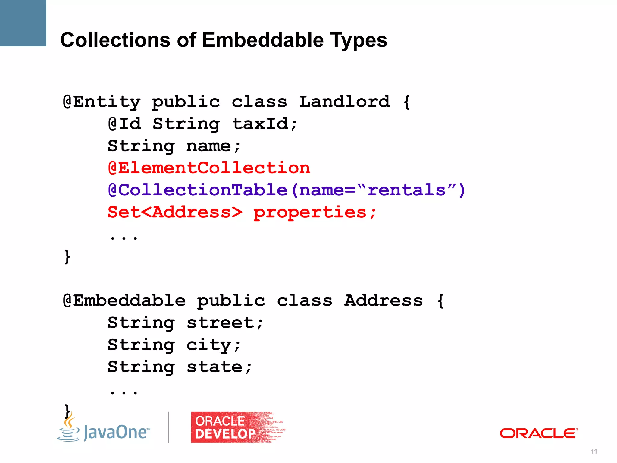 Collections of Embeddable Types

@Entity public class Landlord {
    @Id String taxId;
    String name;
    @ElementCollection
    @CollectionTable(name=“rentals”)
    Set<Address> properties;
    ...
}

@Embeddable public class Address {
    String street;
    String city;
    String state;
    ...
}
                                       11
 