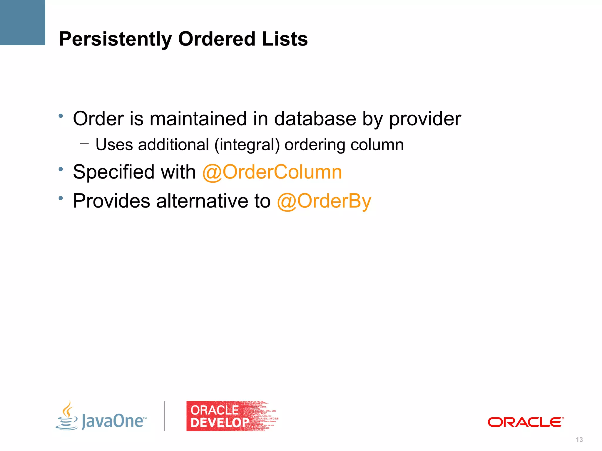 Persistently Ordered Lists


• Order is maintained in database by provider
   – Uses additional (integral) ordering column
• Specified with @OrderColumn
• Provides alternative to @OrderBy




                                                  13
 