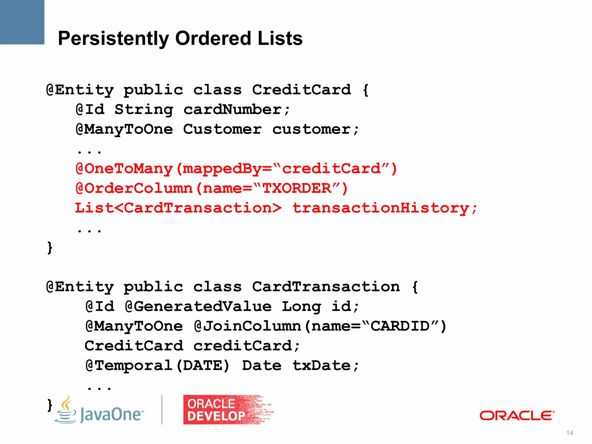 Persistently Ordered Lists

@Entity public class CreditCard {
   @Id String cardNumber;
   @ManyToOne Customer customer;
   ...
   @OneToMany(mappedBy=“creditCard”)
   @OrderColumn(name=“TXORDER”)
   List<CardTransaction> transactionHistory;
   ...
}

@Entity public class CardTransaction {
    @Id @GeneratedValue Long id;
    @ManyToOne @JoinColumn(name=“CARDID”)
    CreditCard creditCard;
    @Temporal(DATE) Date txDate;
    ...
}
                                               14
 