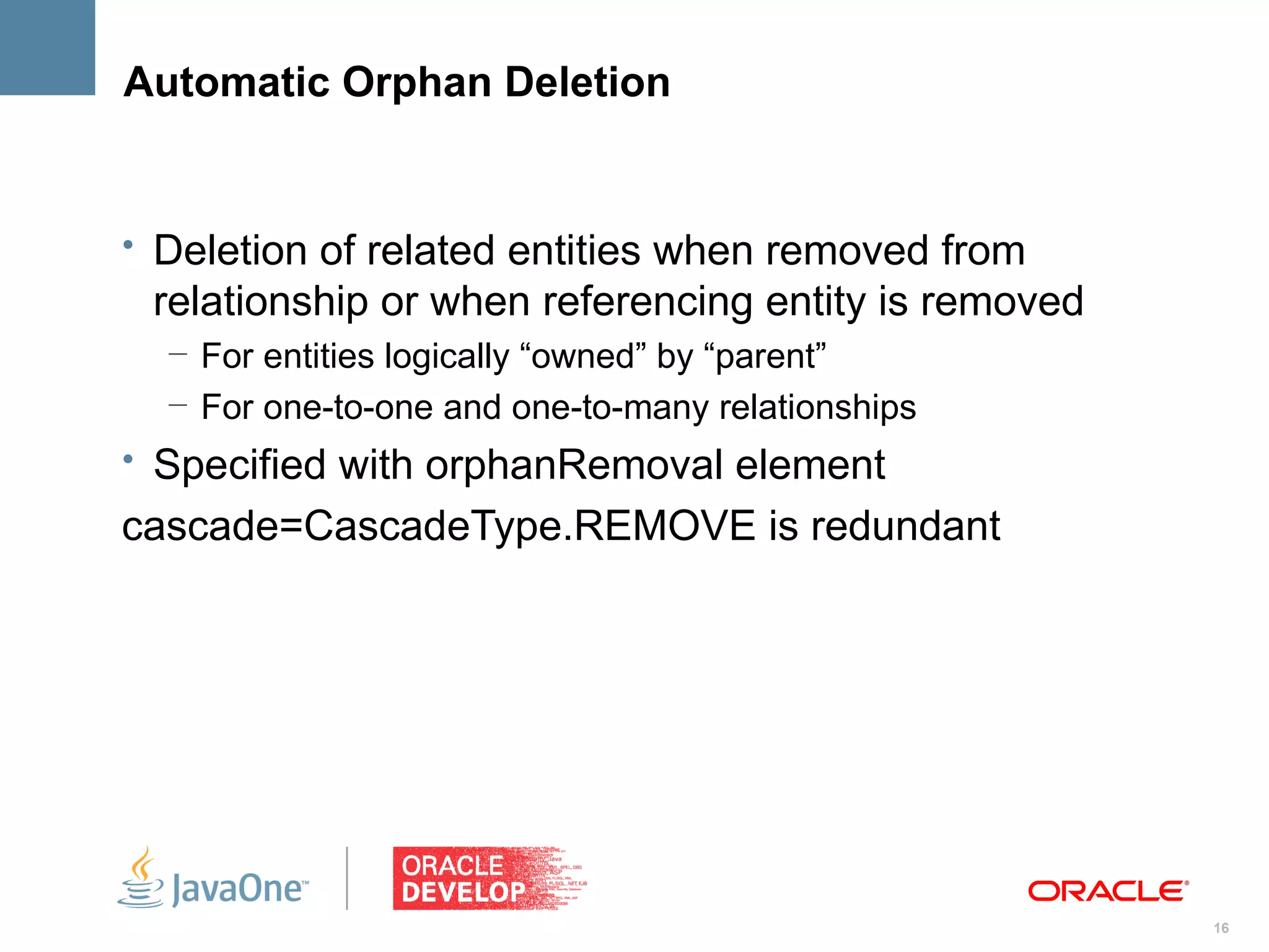 Automatic Orphan Deletion


• Deletion of related entities when removed from
 relationship or when referencing entity is removed
  – For entities logically “owned” by “parent”
  – For one-to-one and one-to-many relationships
• Specified with orphanRemoval element
cascade=CascadeType.REMOVE is redundant




                                                      16
 