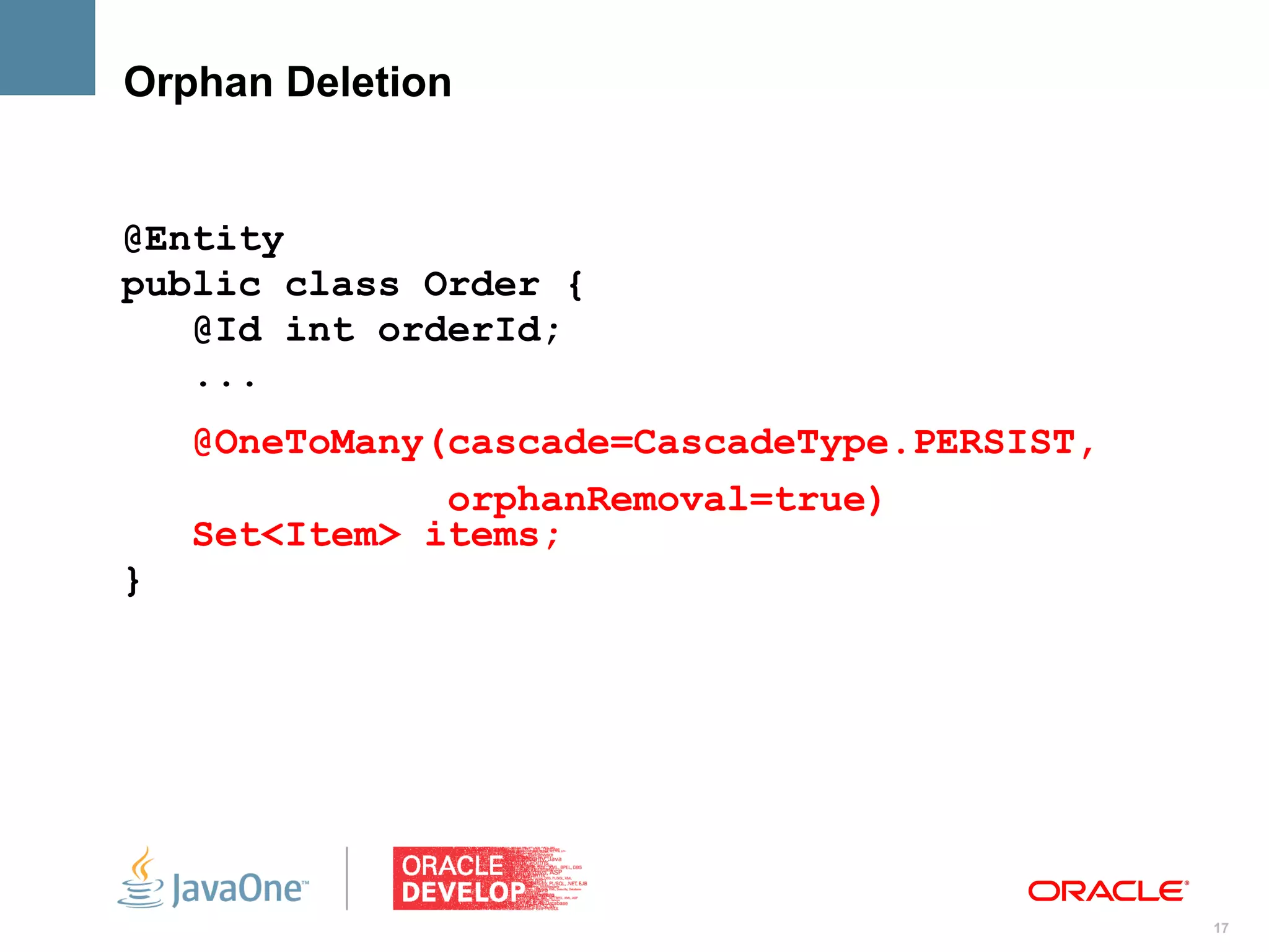 Orphan Deletion


@Entity
public class Order {
   @Id int orderId;
   ...
    @OneToMany(cascade=CascadeType.PERSIST,
               orphanRemoval=true)
    Set<Item> items;
}




                                              17
 