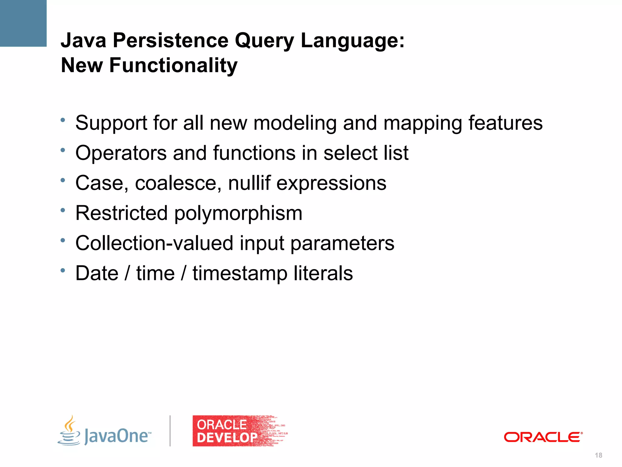 Java Persistence Query Language:
New Functionality

• Support for all new modeling and mapping features
• Operators and functions in select list
• Case, coalesce, nullif expressions
• Restricted polymorphism
• Collection-valued input parameters
• Date / time / timestamp literals




                                                      18
 