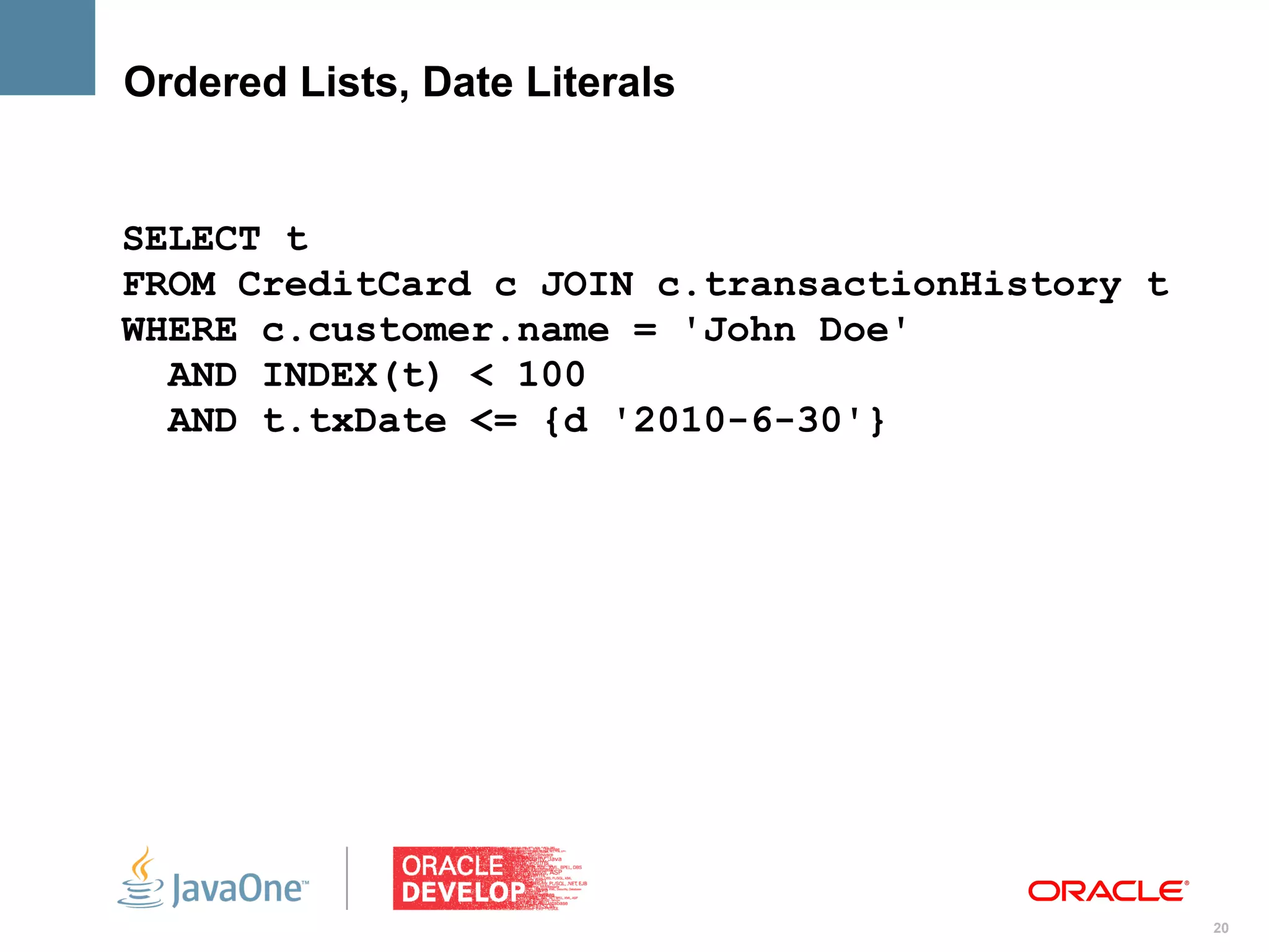 Ordered Lists, Date Literals


SELECT t
FROM CreditCard c JOIN c.transactionHistory t
WHERE c.customer.name = 'John Doe'
  AND INDEX(t) < 100
  AND t.txDate <= {d '2010-6-30'}




                                                20
 