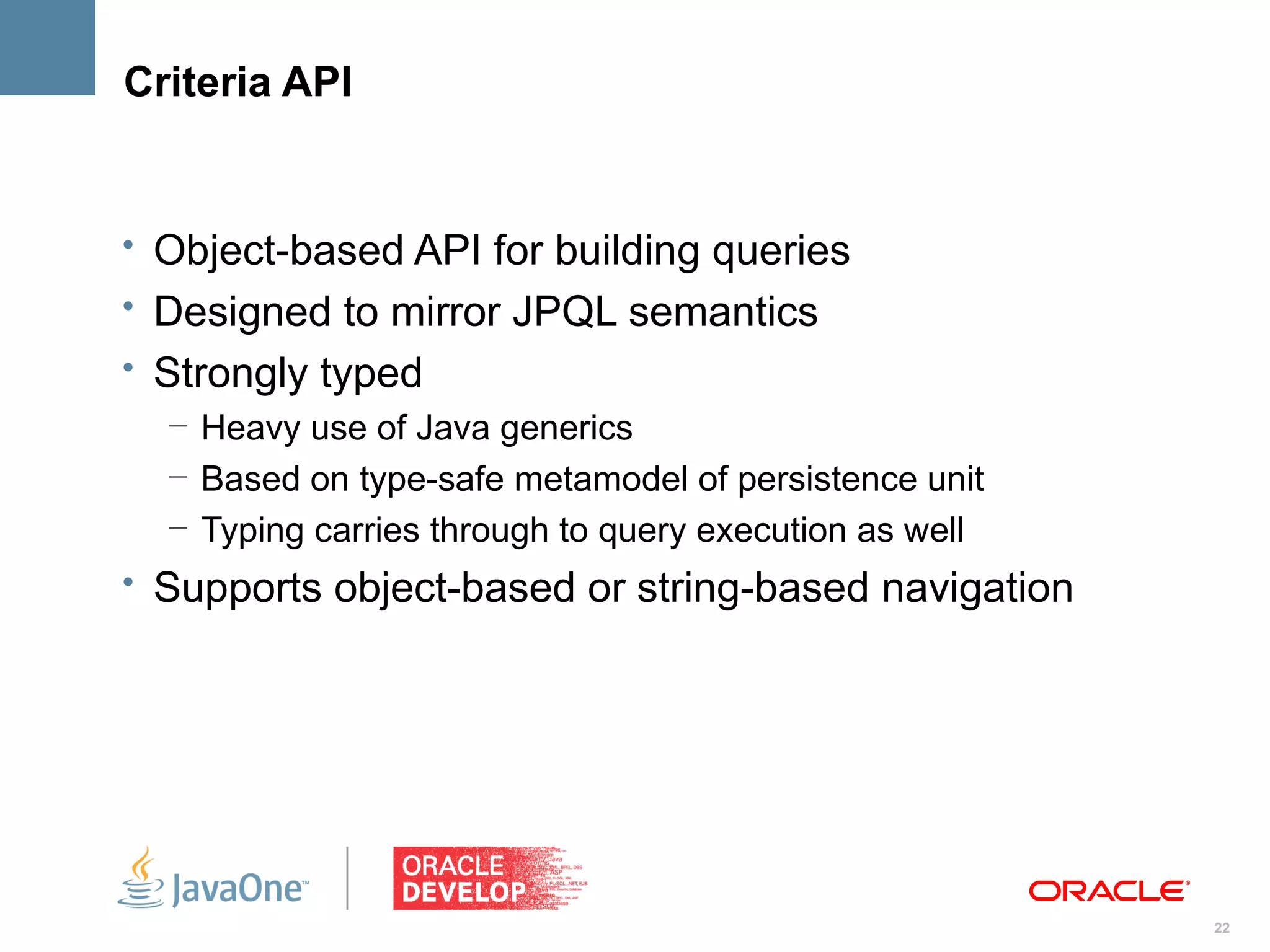Criteria API


• Object-based API for building queries
• Designed to mirror JPQL semantics
• Strongly typed
   – Heavy use of Java generics
   – Based on type-safe metamodel of persistence unit
   – Typing carries through to query execution as well
• Supports object-based or string-based navigation




                                                         22
 