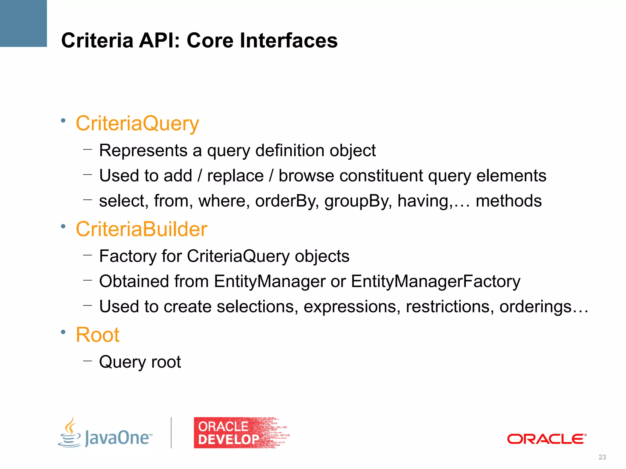Criteria API: Core Interfaces


• CriteriaQuery
   – Represents a query definition object
   – Used to add / replace / browse constituent query elements
   – select, from, where, orderBy, groupBy, having,… methods
• CriteriaBuilder
  – Factory for CriteriaQuery objects
  – Obtained from EntityManager or EntityManagerFactory
  – Used to create selections, expressions, restrictions, orderings…
• Root
   – Query root




                                                                       23
 