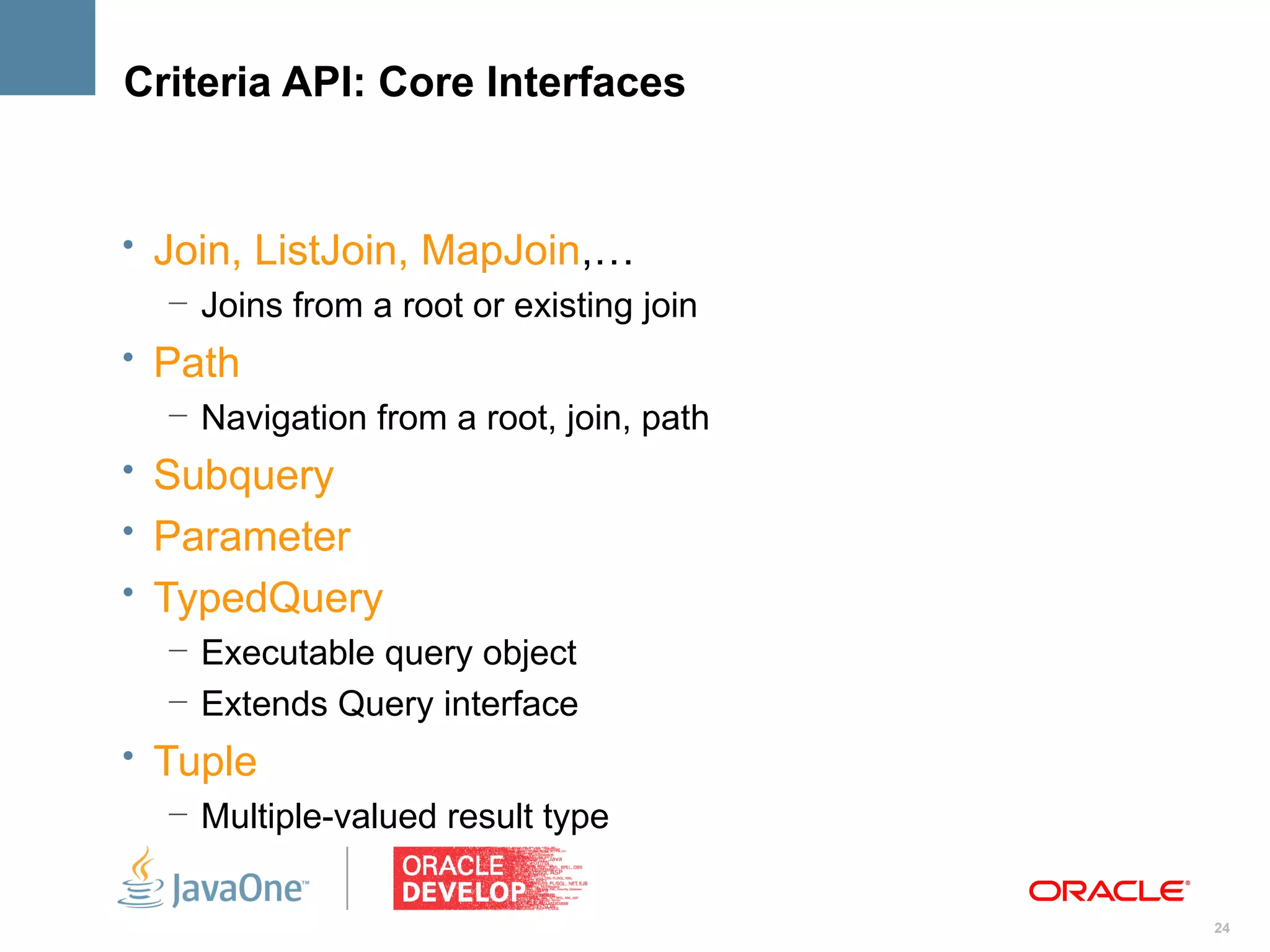 Criteria API: Core Interfaces


• Join, ListJoin, MapJoin,…
   – Joins from a root or existing join
• Path
   – Navigation from a root, join, path
• Subquery
• Parameter
• TypedQuery
   – Executable query object
   – Extends Query interface
• Tuple
   – Multiple-valued result type


                                          24
 