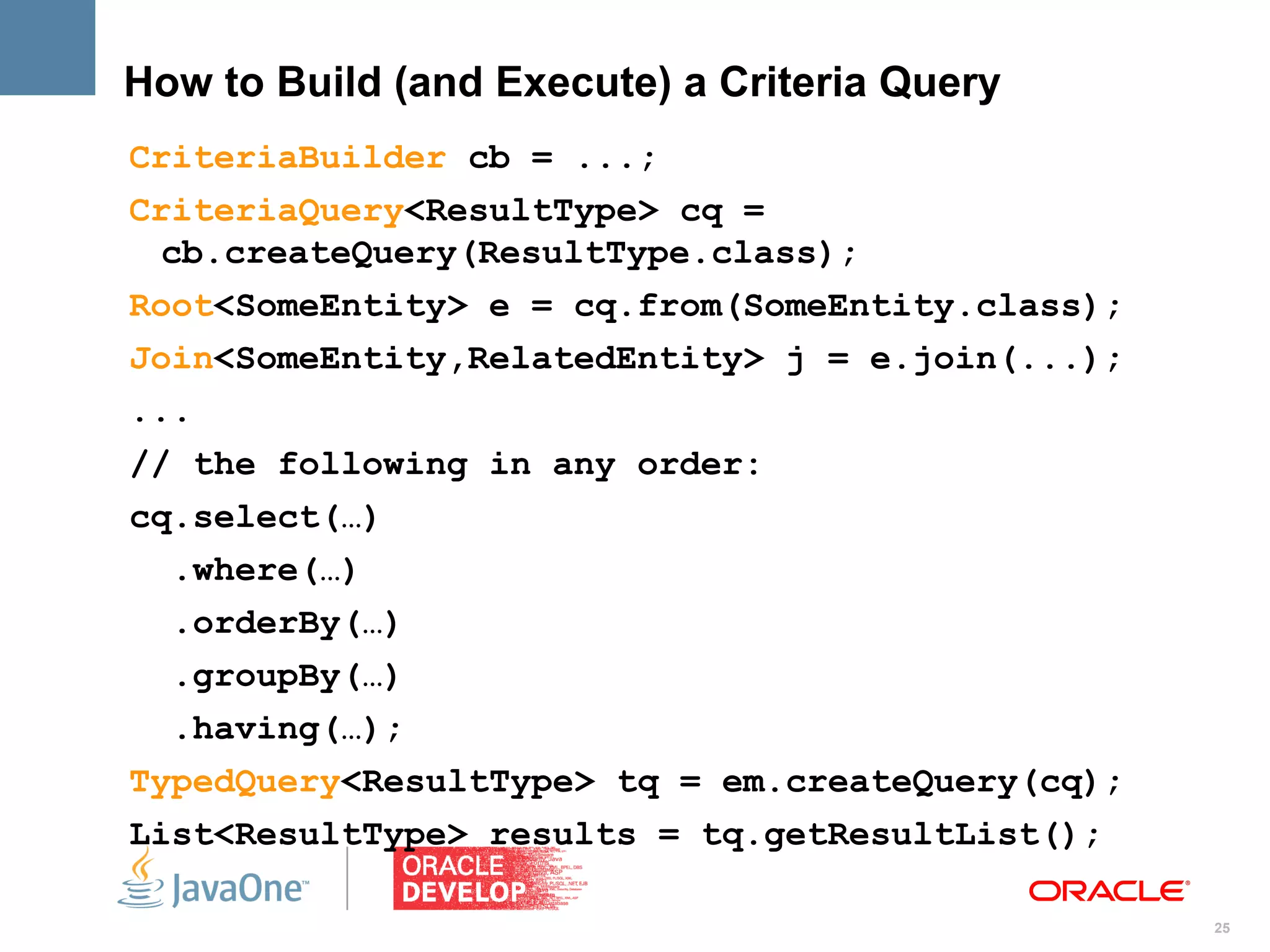 How to Build (and Execute) a Criteria Query
CriteriaBuilder cb = ...;
CriteriaQuery<ResultType> cq =
  cb.createQuery(ResultType.class);
Root<SomeEntity> e = cq.from(SomeEntity.class);
Join<SomeEntity,RelatedEntity> j = e.join(...);
...
// the following in any order:
cq.select(…)
   .where(…)
   .orderBy(…)
   .groupBy(…)
   .having(…);
TypedQuery<ResultType> tq = em.createQuery(cq);
List<ResultType> results = tq.getResultList();

                                                  25
 
