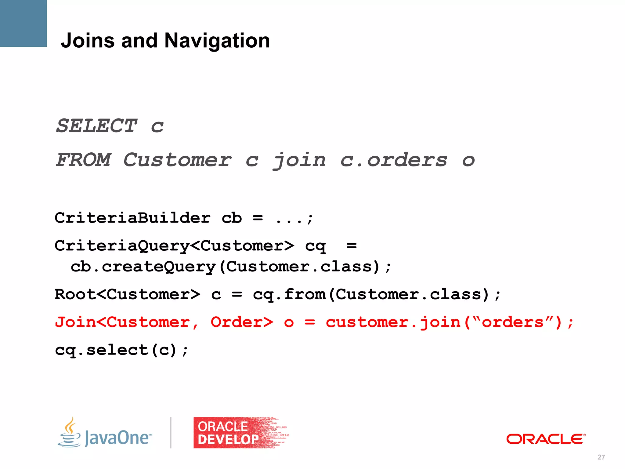 Joins and Navigation



SELECT c
FROM Customer c join c.orders o

CriteriaBuilder cb = ...;
CriteriaQuery<Customer> cq =
  cb.createQuery(Customer.class);
Root<Customer> c = cq.from(Customer.class);
Join<Customer, Order> o = customer.join(“orders”);
cq.select(c);




                                                     27
 