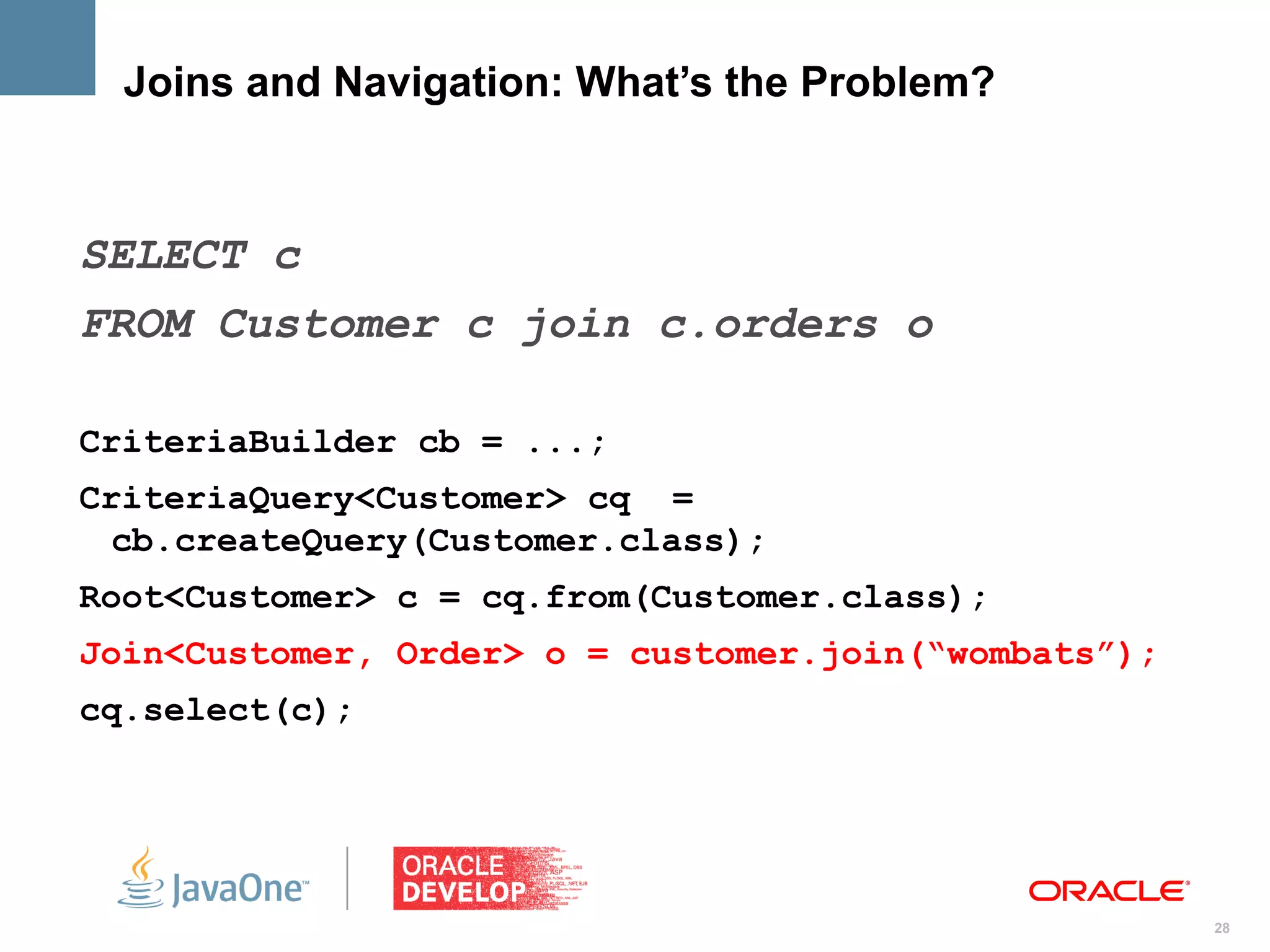 Joins and Navigation: What’s the Problem?



SELECT c
FROM Customer c join c.orders o

CriteriaBuilder cb = ...;
CriteriaQuery<Customer> cq =
 cb.createQuery(Customer.class);
Root<Customer> c = cq.from(Customer.class);
Join<Customer, Order> o = customer.join(“wombats”);
cq.select(c);




                                                      28
 