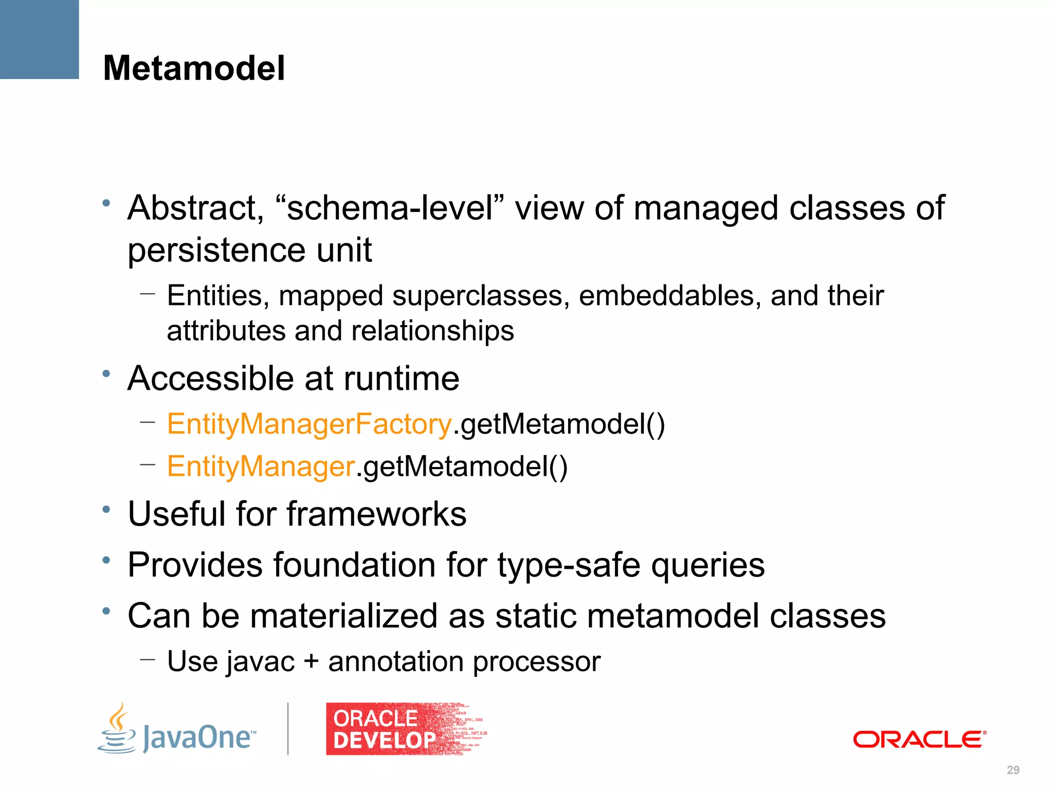 Metamodel


• Abstract, “schema-level” view of managed classes of
 persistence unit
  – Entities, mapped superclasses, embeddables, and their
    attributes and relationships
• Accessible at runtime
   – EntityManagerFactory.getMetamodel()
   – EntityManager.getMetamodel()
• Useful for frameworks
• Provides foundation for type-safe queries
• Can be materialized as static metamodel classes
  – Use javac + annotation processor


                                                            29
 