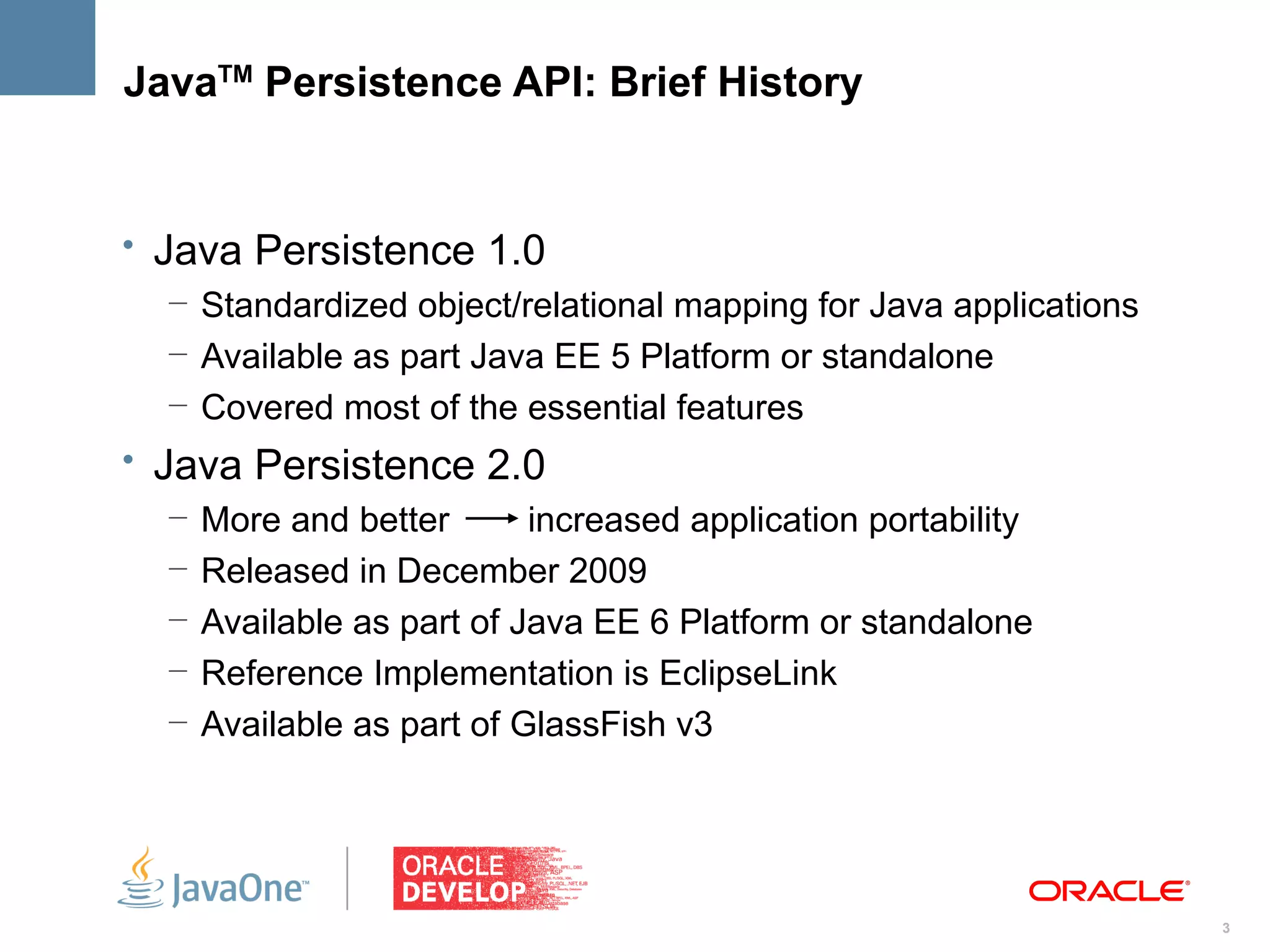 JavaTM Persistence API: Brief History


• Java Persistence 1.0
   – Standardized object/relational mapping for Java applications
   – Available as part Java EE 5 Platform or standalone
   – Covered most of the essential features
• Java Persistence 2.0
   –   More and better       increased application portability
   –   Released in December 2009
   –   Available as part of Java EE 6 Platform or standalone
   –   Reference Implementation is EclipseLink
   –   Available as part of GlassFish v3




                                                                    3
 