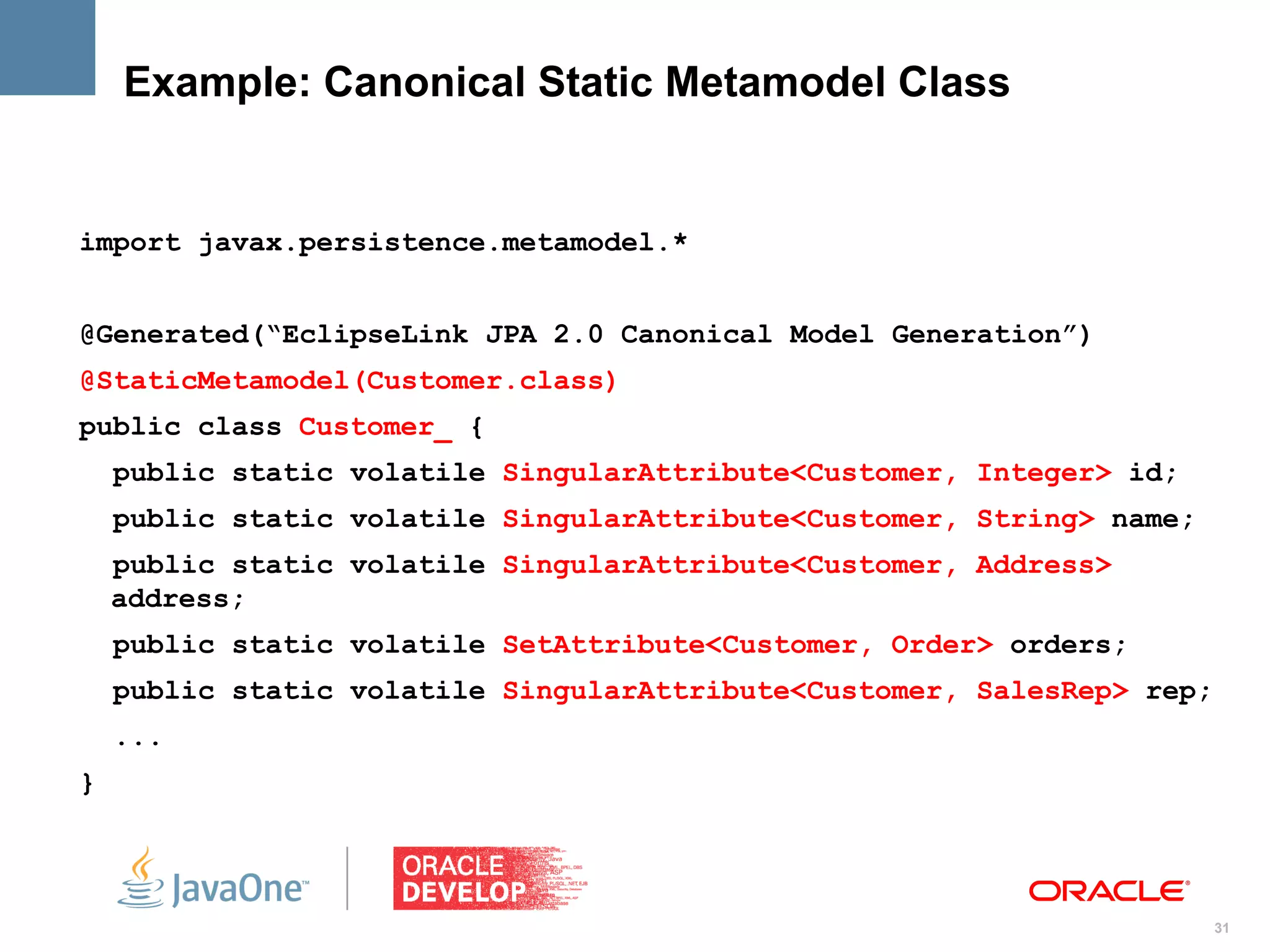 Example: Canonical Static Metamodel Class


import javax.persistence.metamodel.*


@Generated(“EclipseLink JPA 2.0 Canonical Model Generation”)
@StaticMetamodel(Customer.class)
public class Customer_ {
    public static volatile SingularAttribute<Customer, Integer> id;
    public static volatile SingularAttribute<Customer, String> name;
    public static volatile SingularAttribute<Customer, Address>
    address;
    public static volatile SetAttribute<Customer, Order> orders;
    public static volatile SingularAttribute<Customer, SalesRep> rep;
    ...
}




                                                                        31
 