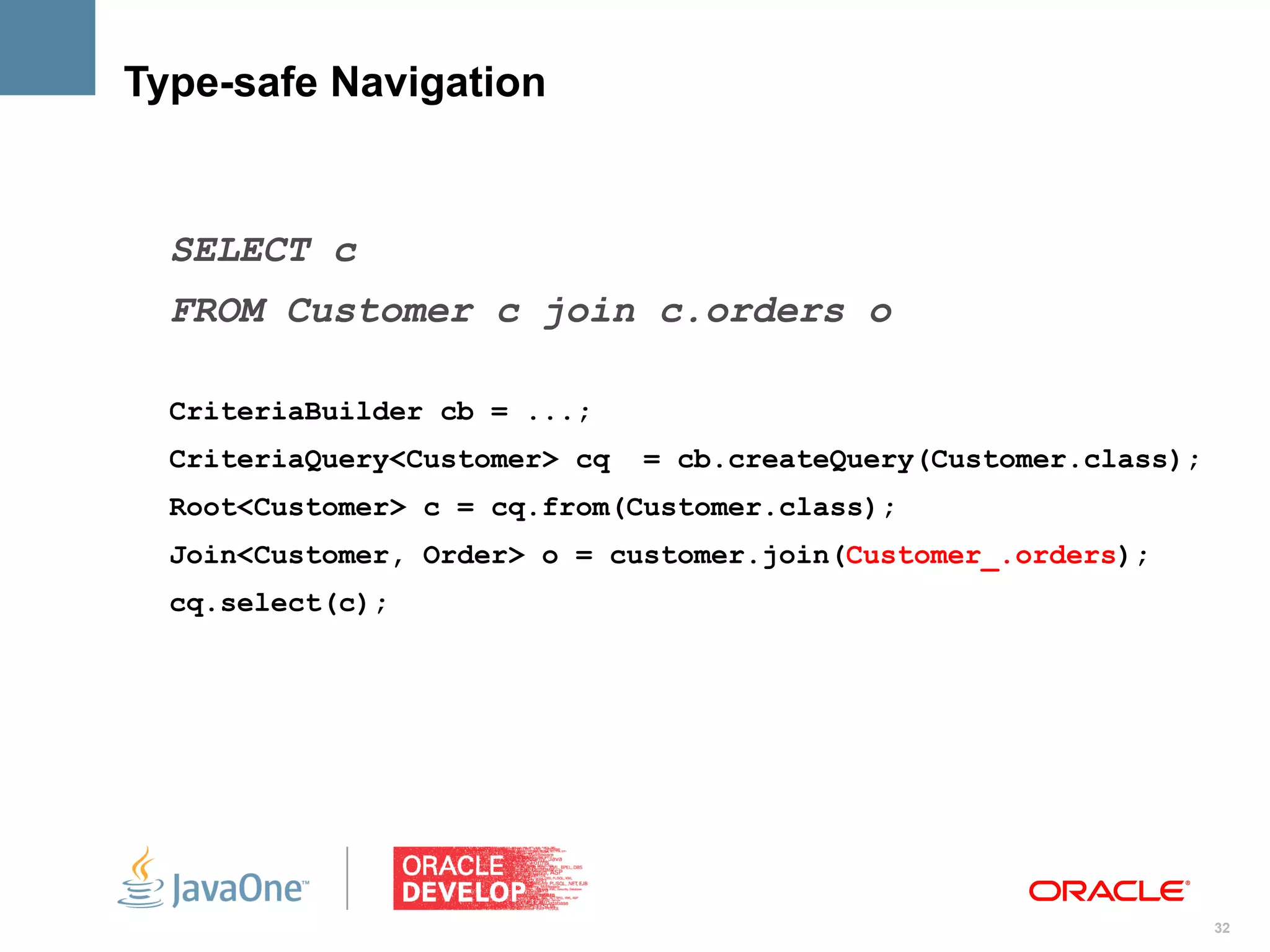 Type-safe Navigation


  SELECT c
  FROM Customer c join c.orders o

  CriteriaBuilder cb = ...;
  CriteriaQuery<Customer> cq   = cb.createQuery(Customer.class);
  Root<Customer> c = cq.from(Customer.class);
  Join<Customer, Order> o = customer.join(Customer_.orders);
  cq.select(c);




                                                                   32
 