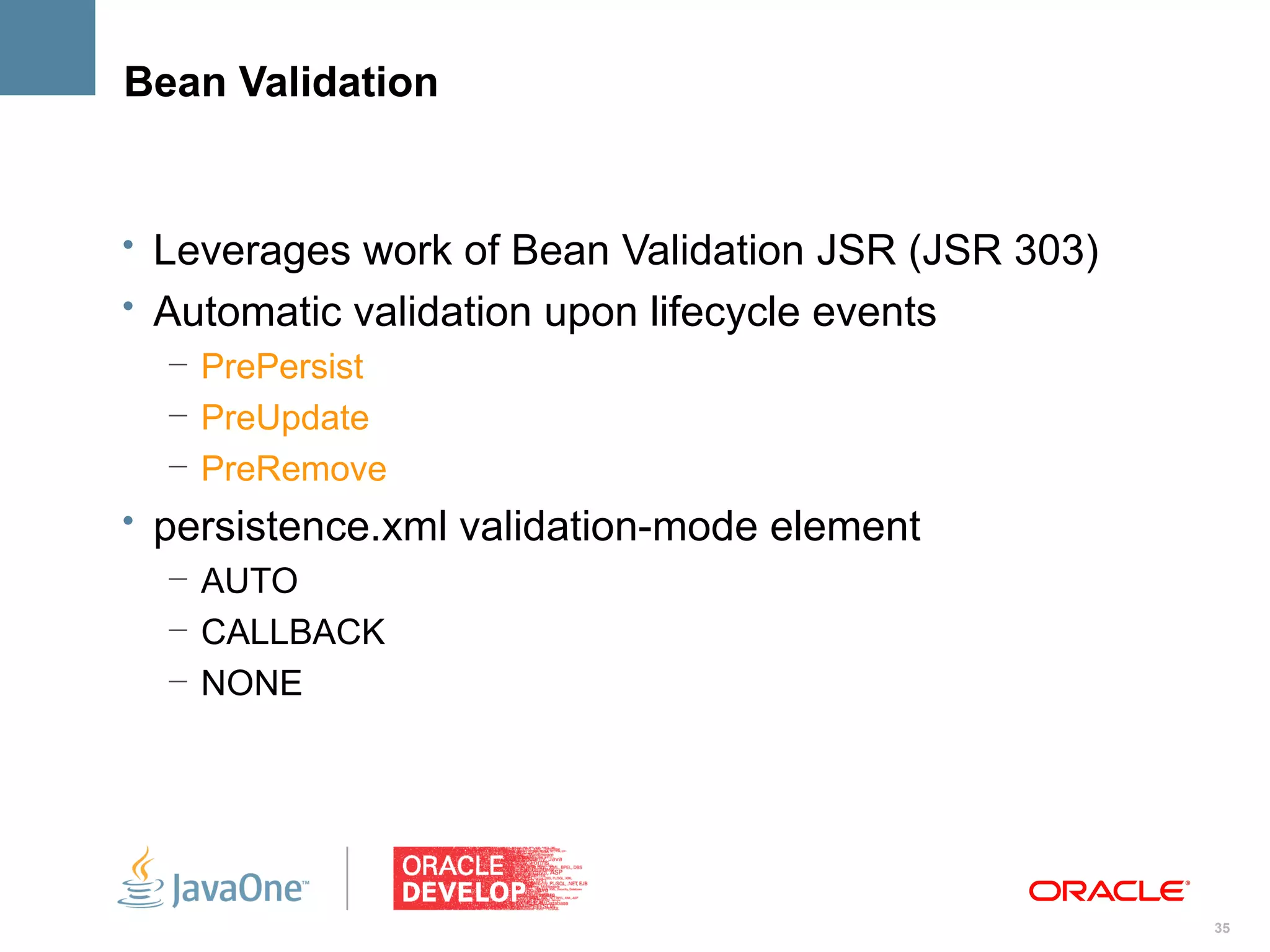 Bean Validation


• Leverages work of Bean Validation JSR (JSR 303)
• Automatic validation upon lifecycle events
  – PrePersist
  – PreUpdate
  – PreRemove
• persistence.xml validation-mode element
   – AUTO
   – CALLBACK
   – NONE




                                                    35
 