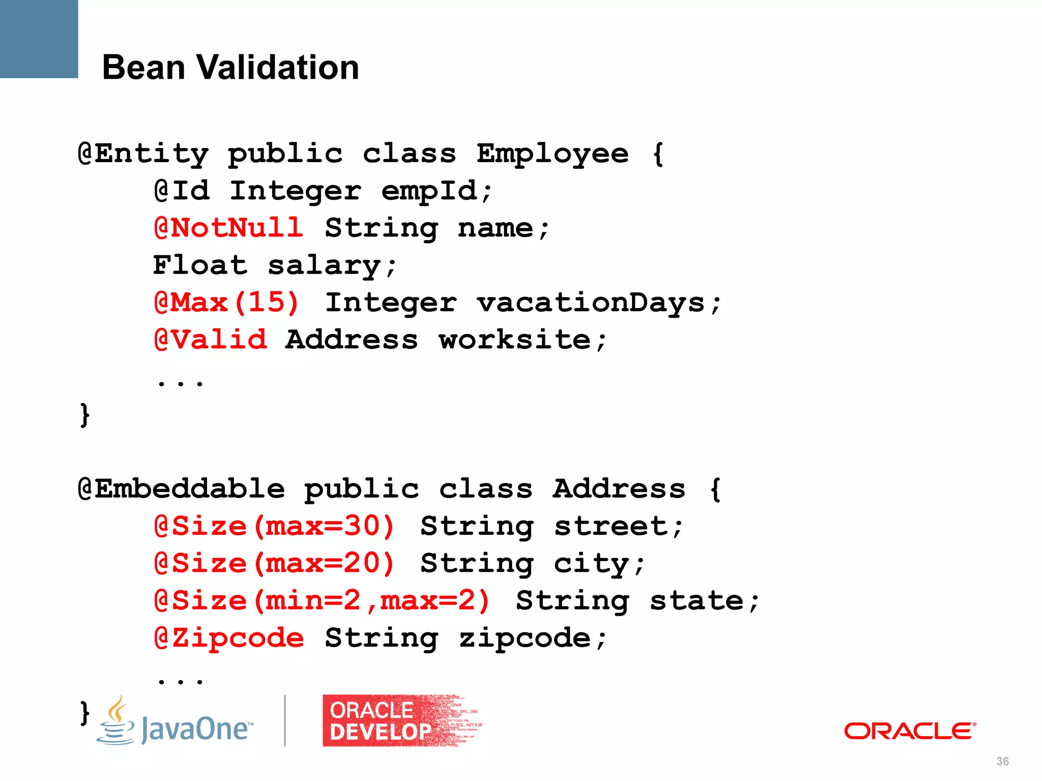 Bean Validation

@Entity public class Employee {
    @Id Integer empId;
    @NotNull String name;
    Float salary;
    @Max(15) Integer vacationDays;
    @Valid Address worksite;
    ...
}

@Embeddable public class Address {
    @Size(max=30) String street;
    @Size(max=20) String city;
    @Size(min=2,max=2) String state;
    @Zipcode String zipcode;
    ...
}
                                       36
 