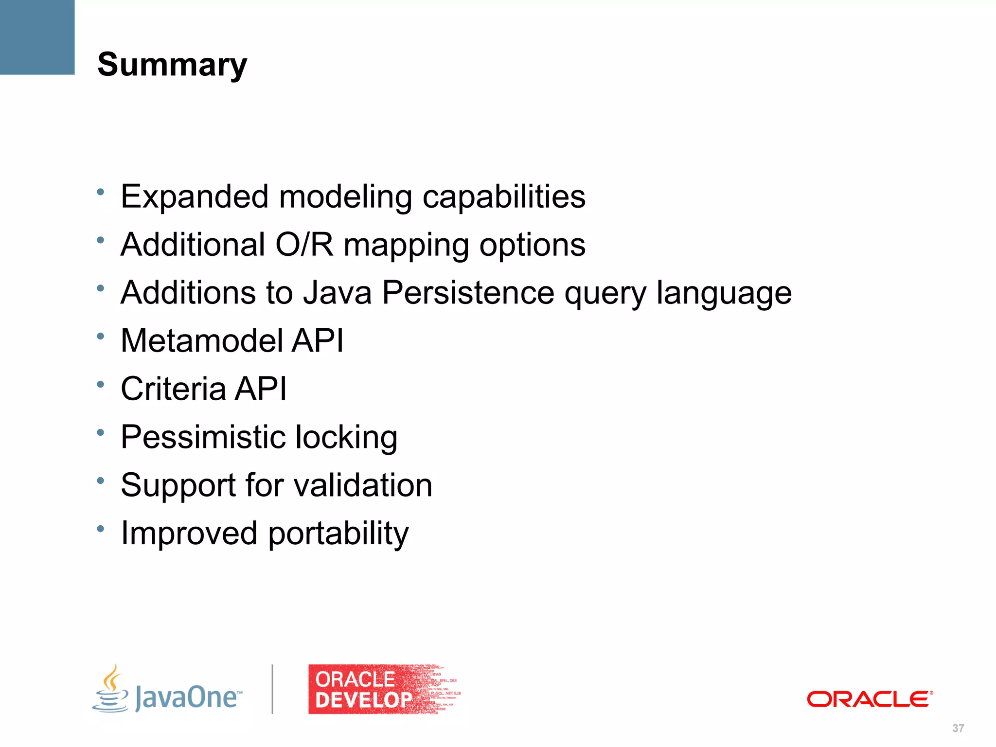 Summary


• Expanded modeling capabilities
• Additional O/R mapping options
• Additions to Java Persistence query language
• Metamodel API
• Criteria API
• Pessimistic locking
• Support for validation
• Improved portability




                                                 37
 