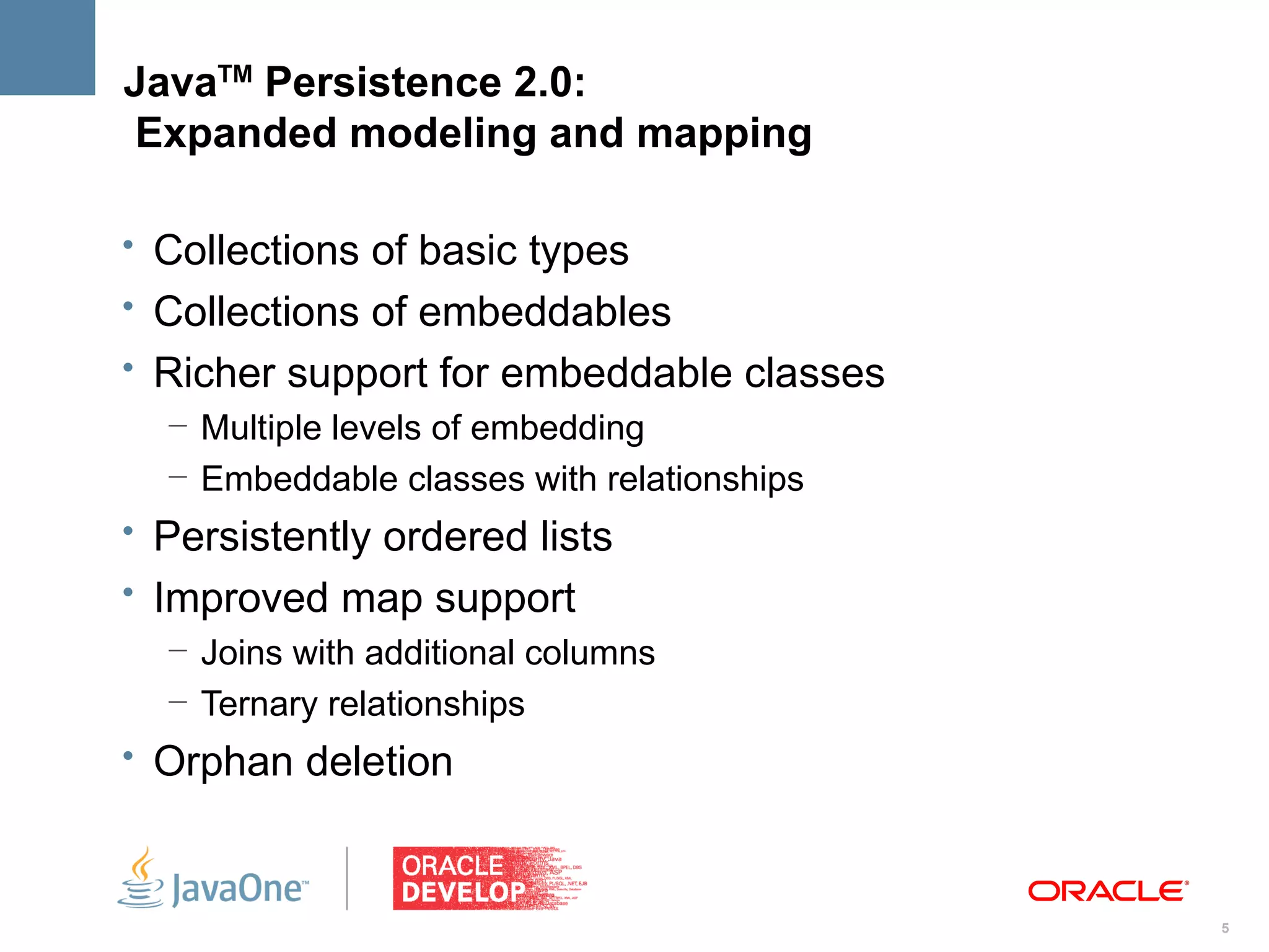 JavaTM Persistence 2.0:
Expanded modeling and mapping

• Collections of basic types
• Collections of embeddables
• Richer support for embeddable classes
   – Multiple levels of embedding
   – Embeddable classes with relationships
• Persistently ordered lists
• Improved map support
   – Joins with additional columns
   – Ternary relationships
• Orphan deletion



                                             5
 